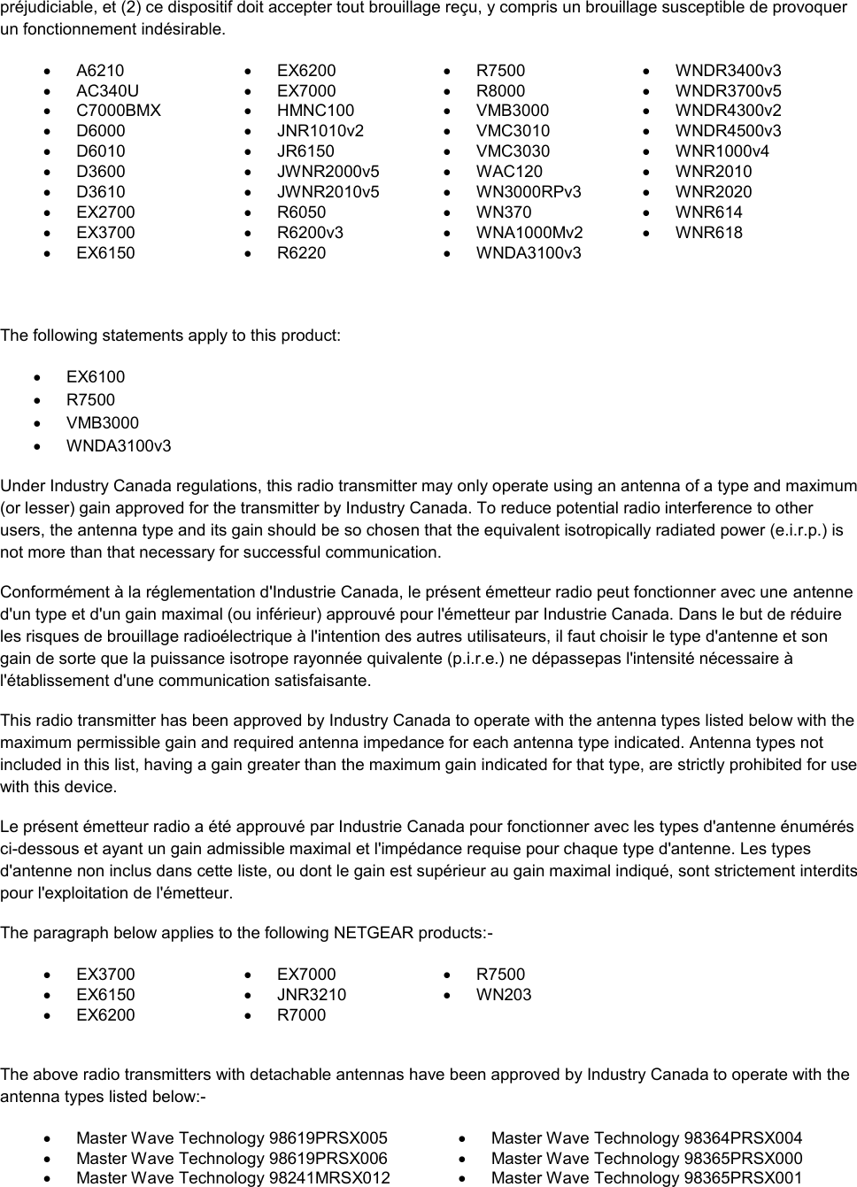  préjudiciable, et (2) ce dispositif doit accepter tout brouillage reçu, y compris un brouillage susceptible de provoquer un fonctionnement indésirable.   A6210   EX6200   R7500   WNDR3400v3   AC340U   EX7000   R8000   WNDR3700v5   C7000BMX   HMNC100   VMB3000   WNDR4300v2   D6000   JNR1010v2   VMC3010   WNDR4500v3   D6010   JR6150   VMC3030   WNR1000v4   D3600   JWNR2000v5   WAC120   WNR2010   D3610   JWNR2010v5   WN3000RPv3   WNR2020   EX2700   R6050   WN370   WNR614   EX3700   R6200v3   WNA1000Mv2   WNR618   EX6150   R6220   WNDA3100v3    The following statements apply to this product:   EX6100   R7500   VMB3000   WNDA3100v3 Under Industry Canada regulations, this radio transmitter may only operate using an antenna of a type and maximum (or lesser) gain approved for the transmitter by Industry Canada. To reduce potential radio interference to other users, the antenna type and its gain should be so chosen that the equivalent isotropically radiated power (e.i.r.p.) is not more than that necessary for successful communication. Conformément à la réglementation d&apos;Industrie Canada, le présent émetteur radio peut fonctionner avec une antenne d&apos;un type et d&apos;un gain maximal (ou inférieur) approuvé pour l&apos;émetteur par Industrie Canada. Dans le but de réduire les risques de brouillage radioélectrique à l&apos;intention des autres utilisateurs, il faut choisir le type d&apos;antenne et son gain de sorte que la puissance isotrope rayonnée quivalente (p.i.r.e.) ne dépassepas l&apos;intensité nécessaire à l&apos;établissement d&apos;une communication satisfaisante. This radio transmitter has been approved by Industry Canada to operate with the antenna types listed below with the maximum permissible gain and required antenna impedance for each antenna type indicated. Antenna types not included in this list, having a gain greater than the maximum gain indicated for that type, are strictly prohibited for use with this device. Le présent émetteur radio a été approuvé par Industrie Canada pour fonctionner avec les types d&apos;antenne énumérés ci-dessous et ayant un gain admissible maximal et l&apos;impédance requise pour chaque type d&apos;antenne. Les types d&apos;antenne non inclus dans cette liste, ou dont le gain est supérieur au gain maximal indiqué, sont strictement interdits pour l&apos;exploitation de l&apos;émetteur. The paragraph below applies to the following NETGEAR products:-   EX3700   EX7000   R7500     EX6150   JNR3210   WN203     EX6200   R7000     The above radio transmitters with detachable antennas have been approved by Industry Canada to operate with the antenna types listed below:-   Master Wave Technology 98619PRSX005   Master Wave Technology 98364PRSX004   Master Wave Technology 98619PRSX006   Master Wave Technology 98365PRSX000   Master Wave Technology 98241MRSX012   Master Wave Technology 98365PRSX001 