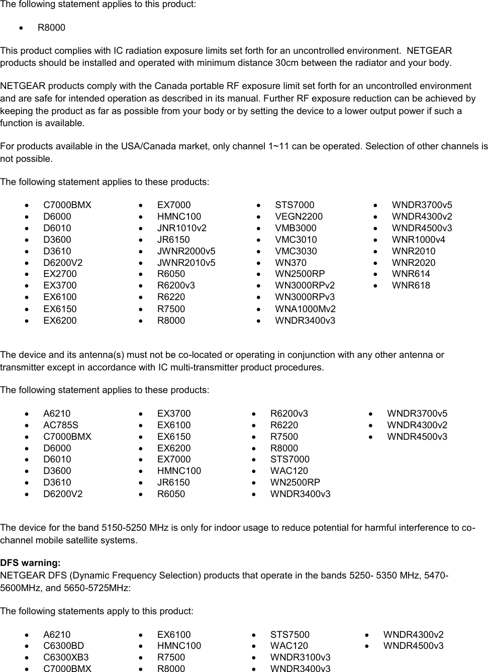  The following statement applies to this product:   R8000 This product complies with IC radiation exposure limits set forth for an uncontrolled environment.  NETGEAR products should be installed and operated with minimum distance 30cm between the radiator and your body. NETGEAR products comply with the Canada portable RF exposure limit set forth for an uncontrolled environment and are safe for intended operation as described in its manual. Further RF exposure reduction can be achieved by keeping the product as far as possible from your body or by setting the device to a lower output power if such a function is available. For products available in the USA/Canada market, only channel 1~11 can be operated. Selection of other channels is not possible. The following statement applies to these products:   C7000BMX   EX7000   STS7000   WNDR3700v5   D6000   HMNC100   VEGN2200   WNDR4300v2   D6010   JNR1010v2   VMB3000   WNDR4500v3   D3600   JR6150   VMC3010   WNR1000v4   D3610   JWNR2000v5   VMC3030   WNR2010   D6200V2   JWNR2010v5   WN370   WNR2020  EX2700   R6050   WN2500RP   WNR614   EX3700   R6200v3   WN3000RPv2   WNR618   EX6100   R6220   WN3000RPv3    EX6150   R7500   WNA1000Mv2    EX6200   R8000   WNDR3400v3   The device and its antenna(s) must not be co-located or operating in conjunction with any other antenna or transmitter except in accordance with IC multi-transmitter product procedures. The following statement applies to these products:   A6210   EX3700   R6200v3   WNDR3700v5   AC785S   EX6100   R6220   WNDR4300v2   C7000BMX   EX6150   R7500   WNDR4500v3   D6000   EX6200   R8000    D6010   EX7000   STS7000    D3600   HMNC100   WAC120    D3610   JR6150   WN2500RP    D6200V2   R6050   WNDR3400v3   The device for the band 5150-5250 MHz is only for indoor usage to reduce potential for harmful interference to co-channel mobile satellite systems. DFS warning: NETGEAR DFS (Dynamic Frequency Selection) products that operate in the bands 5250- 5350 MHz, 5470-5600MHz, and 5650-5725MHz: The following statements apply to this product:   A6210   EX6100   STS7500   WNDR4300v2   C6300BD   HMNC100   WAC120   WNDR4500v3   C6300XB3   R7500   WNDR3100v3    C7000BMX   R8000   WNDR3400v3  