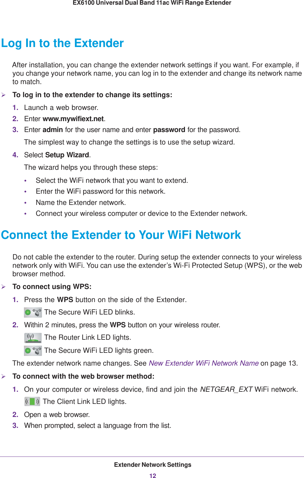 Extender Network Settings12EX6100 Universal Dual Band 11ac WiFi Range Extender Log In to the ExtenderAfter installation, you can change the extender network settings if you want. For example, if you change your network name, you can log in to the extender and change its network name to match. To log in to the extender to change its settings:1. Launch a web browser.2. Enter www.mywifiext.net.3. Enter admin for the user name and enter password for the password. The simplest way to change the settings is to use the setup wizard.4. Select Setup Wizard.The wizard helps you through these steps:•Select the WiFi network that you want to extend.•Enter the WiFi password for this network.•Name the Extender network.•Connect your wireless computer or device to the Extender network.Connect the Extender to Your WiFi NetworkDo not cable the extender to the router. During setup the extender connects to your wireless network only with WiFi. You can use the extender’s Wi-Fi Protected Setup (WPS), or the web browser method. To connect using WPS:1. Press the WPS button on the side of the Extender.  The Secure WiFi LED blinks.2. Within 2 minutes, press the WPS button on your wireless router. The Router Link LED lights. The Secure WiFi LED lights green.The extender network name changes. See New Extender WiFi Network Name on page  13.To connect with the web browser method:1. On your computer or wireless device, find and join the NETGEAR_EXT WiFi network. The Client Link LED lights.2. Open a web browser.3. When prompted, select a language from the list.