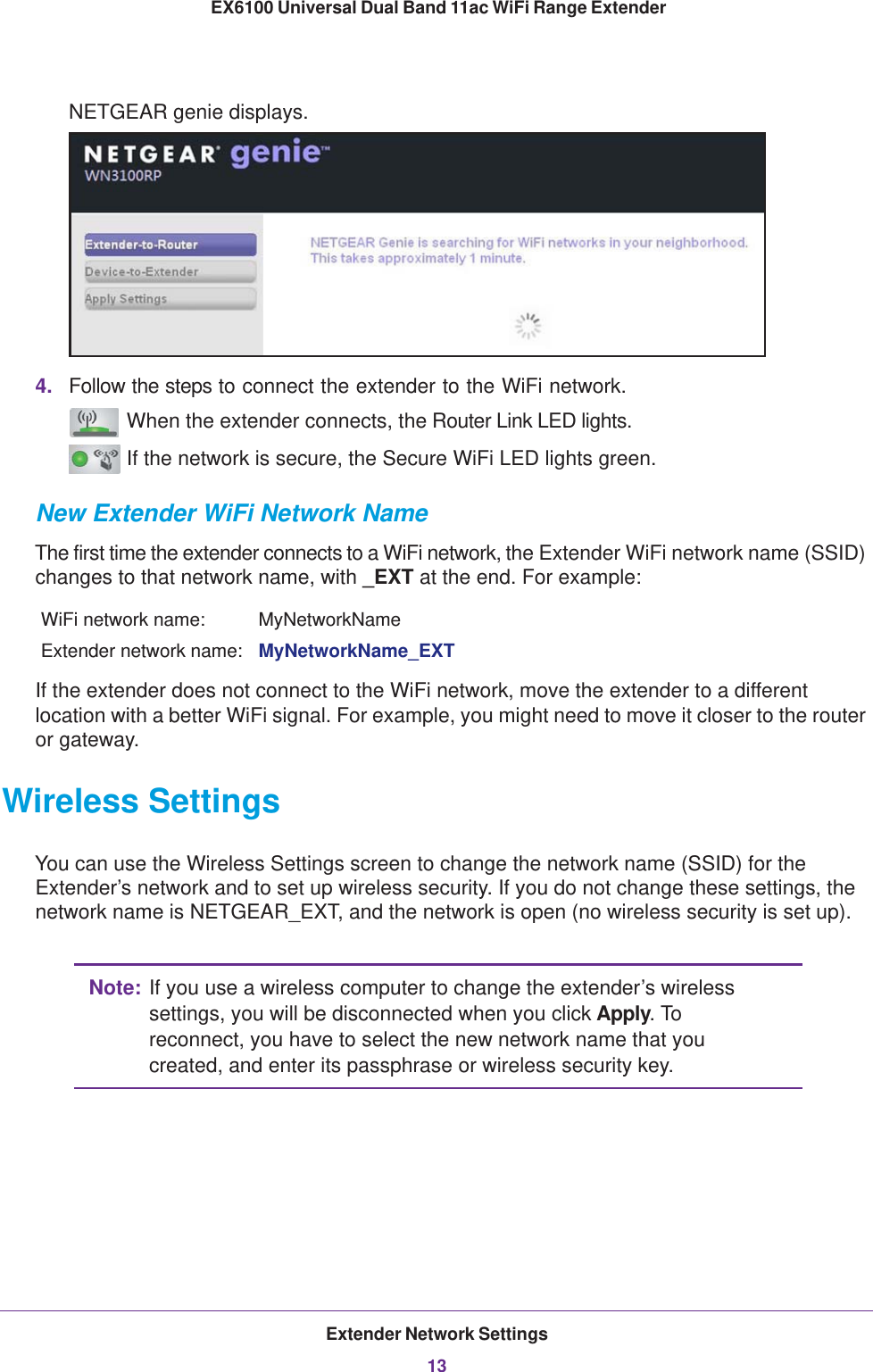 Extender Network Settings13 EX6100 Universal Dual Band 11ac WiFi Range ExtenderNETGEAR genie displays.4. Follow the steps to connect the extender to the WiFi network. When the extender connects, the Router Link LED lights.  If the network is secure, the Secure WiFi LED lights green.New Extender WiFi Network NameThe first time the extender connects to a WiFi network, the Extender WiFi network name (SSID) changes to that network name, with _EXT at the end. For example:WiFi network name: MyNetworkNameExtender network name: MyNetworkName_EXTIf the extender does not connect to the WiFi network, move the extender to a different location with a better WiFi signal. For example, you might need to move it closer to the router or gateway.Wireless SettingsYou can use the Wireless Settings screen to change the network name (SSID) for the Extender’s network and to set up wireless security. If you do not change these settings, the network name is NETGEAR_EXT, and the network is open (no wireless security is set up).Note: If you use a wireless computer to change the extender’s wireless settings, you will be disconnected when you click Apply. To reconnect, you have to select the new network name that you created, and enter its passphrase or wireless security key. 