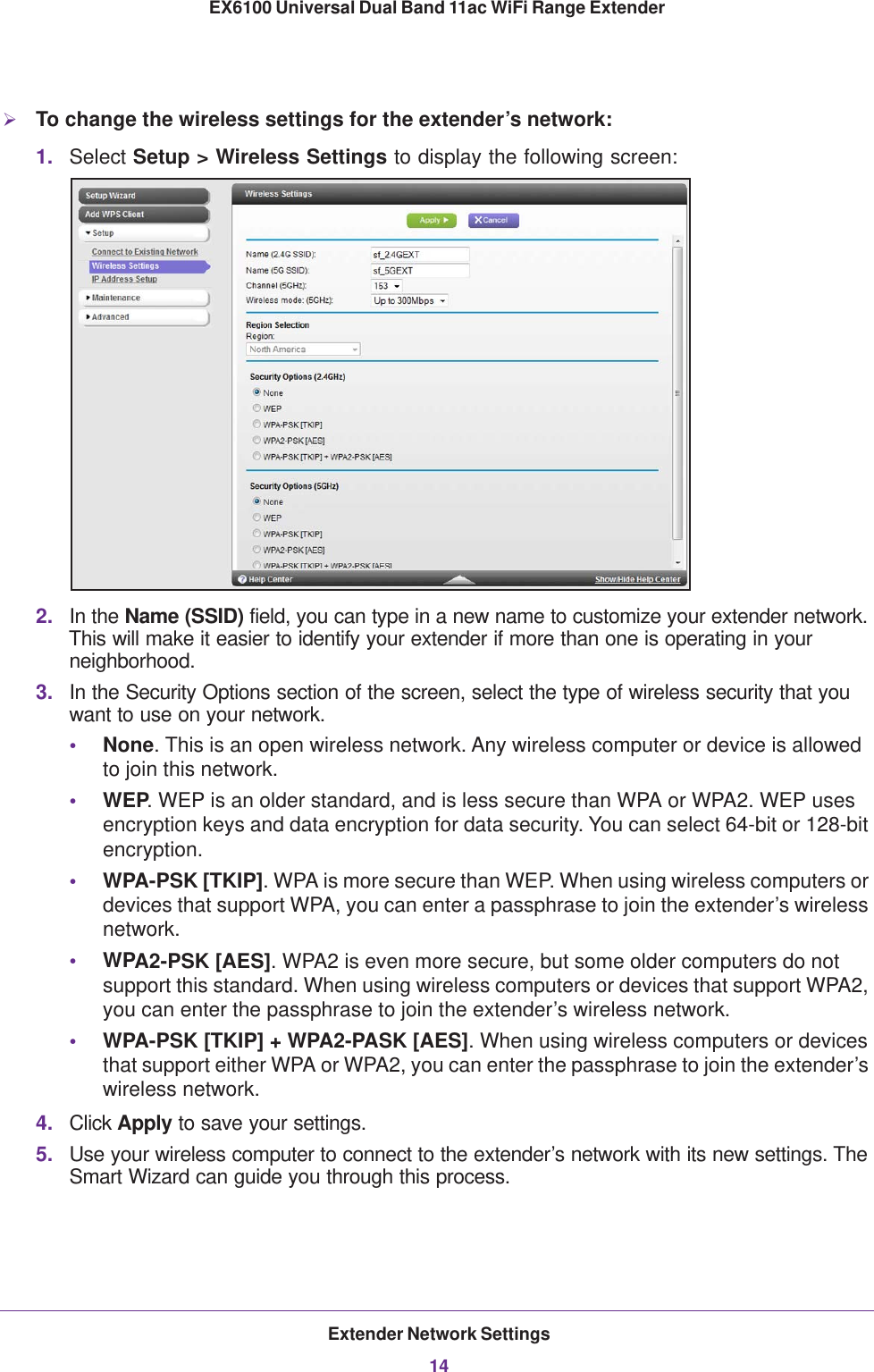 Extender Network Settings14EX6100 Universal Dual Band 11ac WiFi Range Extender To change the wireless settings for the extender’s network:1. Select Setup &gt; Wireless Settings to display the following screen:2. In the Name (SSID) field, you can type in a new name to customize your extender network. This will make it easier to identify your extender if more than one is operating in your neighborhood.3. In the Security Options section of the screen, select the type of wireless security that you want to use on your network.•None. This is an open wireless network. Any wireless computer or device is allowed to join this network.•WEP. WEP is an older standard, and is less secure than WPA or WPA2. WEP uses encryption keys and data encryption for data security. You can select 64-bit or 128-bit encryption.•WPA-PSK [TKIP]. WPA is more secure than WEP. When using wireless computers or devices that support WPA, you can enter a passphrase to join the extender’s wireless network.•WPA2-PSK [AES]. WPA2 is even more secure, but some older computers do not support this standard. When using wireless computers or devices that support WPA2, you can enter the passphrase to join the extender’s wireless network.•WPA-PSK [TKIP] + WPA2-PASK [AES]. When using wireless computers or devices that support either WPA or WPA2, you can enter the passphrase to join the extender’s wireless network.4. Click Apply to save your settings.5. Use your wireless computer to connect to the extender’s network with its new settings. The Smart Wizard can guide you through this process. 