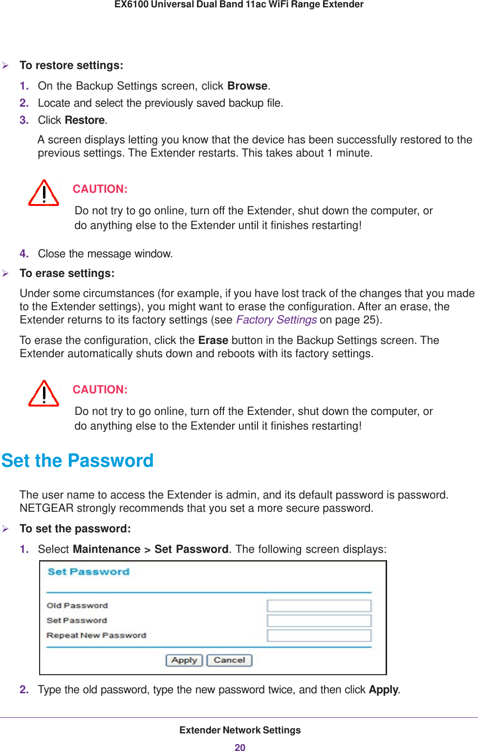 Extender Network Settings20EX6100 Universal Dual Band 11ac WiFi Range Extender To restore settings:1. On the Backup Settings screen, click Browse.2. Locate and select the previously saved backup file.3. Click Restore.A screen displays letting you know that the device has been successfully restored to the previous settings. The Extender restarts. This takes about 1 minute.CAUTION:Do not try to go online, turn off the Extender, shut down the computer, or do anything else to the Extender until it finishes restarting! 4. Close the message window.To erase settings:Under some circumstances (for example, if you have lost track of the changes that you made to the Extender settings), you might want to erase the configuration. After an erase, the Extender returns to its factory settings (see Factory Settings on page  25).To erase the configuration, click the Erase button in the Backup Settings screen. The Extender automatically shuts down and reboots with its factory settings.CAUTION:Do not try to go online, turn off the Extender, shut down the computer, or do anything else to the Extender until it finishes restarting! Set the PasswordThe user name to access the Extender is admin, and its default password is password. NETGEAR strongly recommends that you set a more secure password.To set the password:1. Select Maintenance &gt; Set Password. The following screen displays:2. Type the old password, type the new password twice, and then click Apply. 