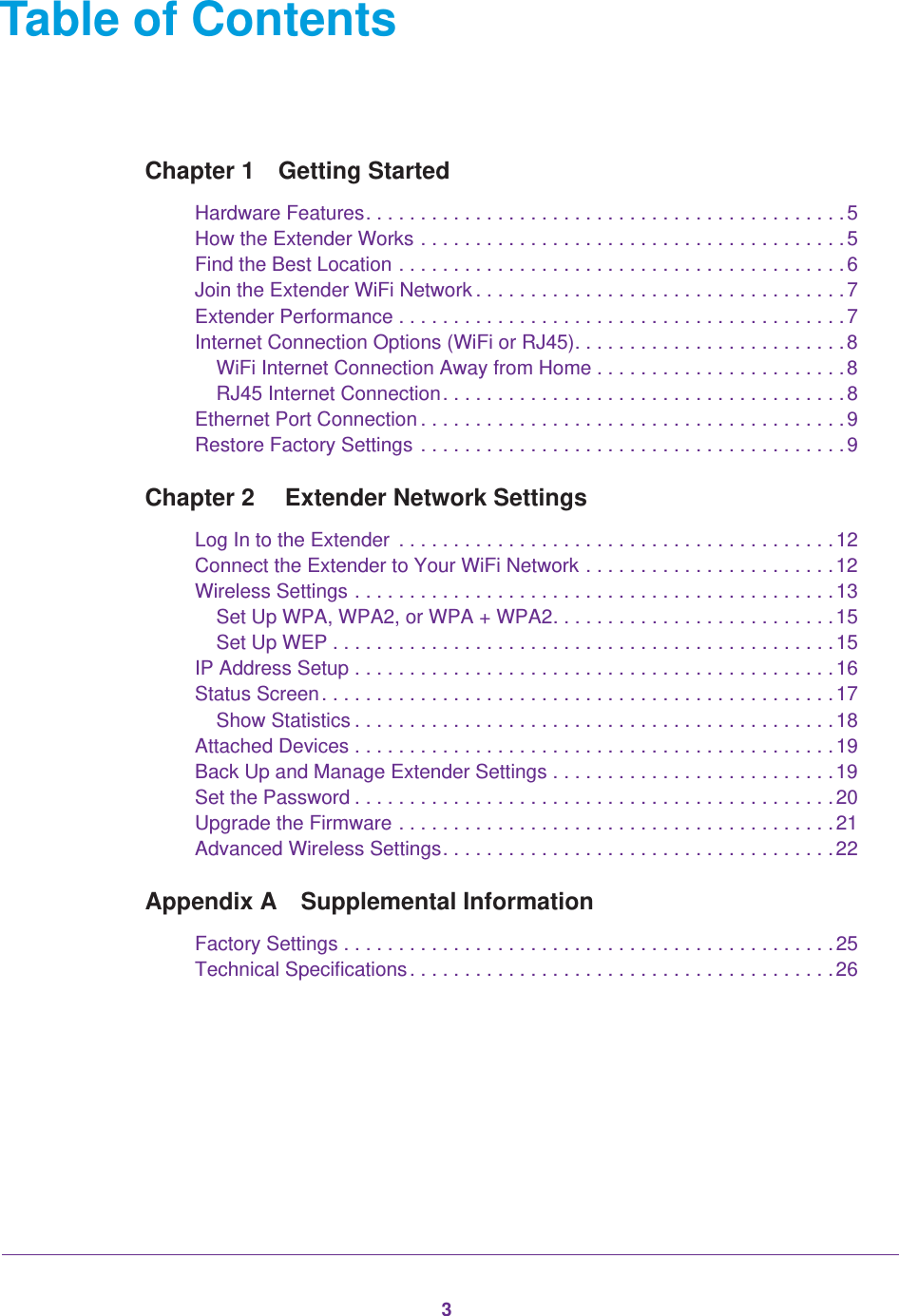 3Table of ContentsChapter 1  Getting StartedHardware Features. . . . . . . . . . . . . . . . . . . . . . . . . . . . . . . . . . . . . . . . . . . . 5How the Extender Works . . . . . . . . . . . . . . . . . . . . . . . . . . . . . . . . . . . . . . . 5Find the Best Location . . . . . . . . . . . . . . . . . . . . . . . . . . . . . . . . . . . . . . . . . 6Join the Extender WiFi Network . . . . . . . . . . . . . . . . . . . . . . . . . . . . . . . . . . 7Extender Performance . . . . . . . . . . . . . . . . . . . . . . . . . . . . . . . . . . . . . . . . . 7Internet Connection Options (WiFi or RJ45). . . . . . . . . . . . . . . . . . . . . . . . . 8WiFi Internet Connection Away from Home . . . . . . . . . . . . . . . . . . . . . . .8RJ45 Internet Connection. . . . . . . . . . . . . . . . . . . . . . . . . . . . . . . . . . . . . 8Ethernet Port Connection . . . . . . . . . . . . . . . . . . . . . . . . . . . . . . . . . . . . . . . 9Restore Factory Settings  . . . . . . . . . . . . . . . . . . . . . . . . . . . . . . . . . . . . . . . 9Chapter 2   Extender Network SettingsLog In to the Extender  . . . . . . . . . . . . . . . . . . . . . . . . . . . . . . . . . . . . . . . . 12Connect the Extender to Your WiFi Network . . . . . . . . . . . . . . . . . . . . . . . 12Wireless Settings . . . . . . . . . . . . . . . . . . . . . . . . . . . . . . . . . . . . . . . . . . . . 13Set Up WPA, WPA2, or WPA + WPA2. . . . . . . . . . . . . . . . . . . . . . . . . . 15Set Up WEP . . . . . . . . . . . . . . . . . . . . . . . . . . . . . . . . . . . . . . . . . . . . . .15IP Address Setup . . . . . . . . . . . . . . . . . . . . . . . . . . . . . . . . . . . . . . . . . . . . 16Status Screen. . . . . . . . . . . . . . . . . . . . . . . . . . . . . . . . . . . . . . . . . . . . . . . 17Show Statistics . . . . . . . . . . . . . . . . . . . . . . . . . . . . . . . . . . . . . . . . . . . . 18Attached Devices . . . . . . . . . . . . . . . . . . . . . . . . . . . . . . . . . . . . . . . . . . . . 19Back Up and Manage Extender Settings . . . . . . . . . . . . . . . . . . . . . . . . . . 19Set the Password . . . . . . . . . . . . . . . . . . . . . . . . . . . . . . . . . . . . . . . . . . . . 20Upgrade the Firmware . . . . . . . . . . . . . . . . . . . . . . . . . . . . . . . . . . . . . . . . 21Advanced Wireless Settings. . . . . . . . . . . . . . . . . . . . . . . . . . . . . . . . . . . . 22Appendix A  Supplemental InformationFactory Settings . . . . . . . . . . . . . . . . . . . . . . . . . . . . . . . . . . . . . . . . . . . . . 25Technical Specifications . . . . . . . . . . . . . . . . . . . . . . . . . . . . . . . . . . . . . . . 26