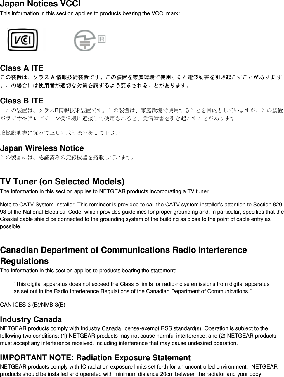  Japan Notices VCCI This information in this section applies to products bearing the VCCI mark:    Class A ITE こ装置クラス A 情報技術装置こ装置を家庭環境使用電波妨害を引起ここあま こ場合使用者適切対策を講よう要求さこあま Class B ITE こ装置クラB情報技術装置すこ装置家庭環境使用すこを目的しいすこ装置ラオやテレビョン信機に近接し使用さ信障害を引起こすこあす 扱説明書に従っ正しい扱いをし下さい Japan Wireless Notice こ製品に認証済無線機器を搭載しいす TV Tuner (on Selected Models) The information in this section applies to NETGEAR products incorporating a TV tuner.  Note to CATV System Installer: This reminder is provided to call the CATV system installer’s attention to Section 820-93 of the National Electrical Code, which provides guidelines for proper grounding and, in particular, specifies that the Coaxial cable shield be connected to the grounding system of the building as close to the point of cable entry as possible. Canadian Department of Communications Radio Interference Regulations The information in this section applies to products bearing the statement: “This digital apparatus does not exceed the Class B limits for radio-noise emissions from digital apparatus as set out in the Radio Interference Regulations of the Canadian Department of Communications.” CAN ICES-3 (B)/NMB-3(B) Industry Canada NETGEAR products comply with Industry Canada license-exempt RSS standard(s). Operation is subject to the following two conditions: (1) NETGEAR products may not cause harmful interference, and (2) NETGEAR products must accept any interference received, including interference that may cause undesired operation. IMPORTANT NOTE: Radiation Exposure Statement NETGEAR products comply with IC radiation exposure limits set forth for an uncontrolled environment.  NETGEAR products should be installed and operated with minimum distance 20cm between the radiator and your body. 