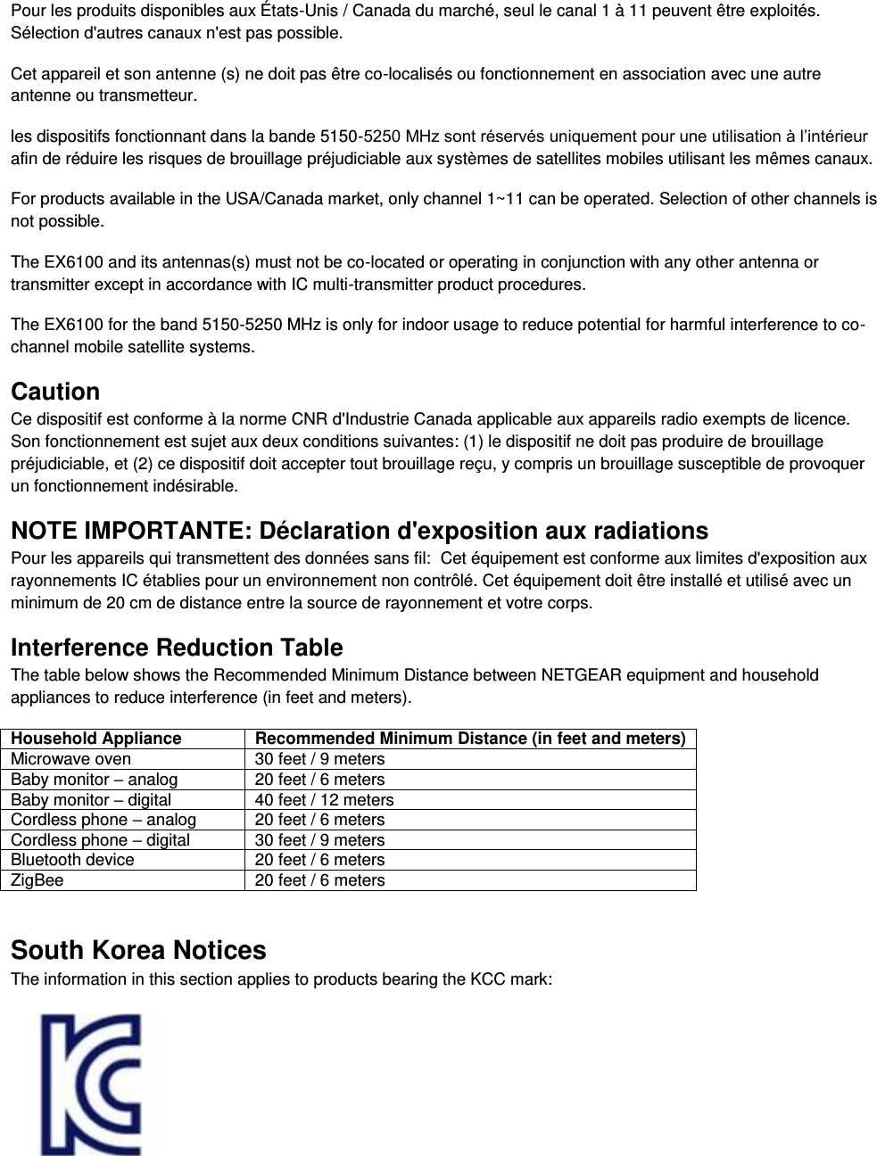  Pour les produits disponibles aux États-Unis / Canada du marché, seul le canal 1 à 11 peuvent être exploités. Sélection d&apos;autres canaux n&apos;est pas possible. Cet appareil et son antenne (s) ne doit pas être co-localisés ou fonctionnement en association avec une autre antenne ou transmetteur. les dispositifs fonctionnant dans la bande 5150-5250 MHz sont réservés uniquement pour une utilisation à l’intérieur afin de réduire les risques de brouillage préjudiciable aux systèmes de satellites mobiles utilisant les mêmes canaux. For products available in the USA/Canada market, only channel 1~11 can be operated. Selection of other channels is not possible. The EX6100 and its antennas(s) must not be co-located or operating in conjunction with any other antenna or transmitter except in accordance with IC multi-transmitter product procedures. The EX6100 for the band 5150-5250 MHz is only for indoor usage to reduce potential for harmful interference to co-channel mobile satellite systems. Caution Ce dispositif est conforme à la norme CNR d&apos;Industrie Canada applicable aux appareils radio exempts de licence. Son fonctionnement est sujet aux deux conditions suivantes: (1) le dispositif ne doit pas produire de brouillage préjudiciable, et (2) ce dispositif doit accepter tout brouillage reçu, y compris un brouillage susceptible de provoquer un fonctionnement indésirable. NOTE IMPORTANTE: Déclaration d&apos;exposition aux radiations Pour les appareils qui transmettent des données sans fil:  Cet équipement est conforme aux limites d&apos;exposition aux rayonnements IC établies pour un environnement non contrôlé. Cet équipement doit être installé et utilisé avec un minimum de 20 cm de distance entre la source de rayonnement et votre corps. Interference Reduction Table The table below shows the Recommended Minimum Distance between NETGEAR equipment and household appliances to reduce interference (in feet and meters). Household Appliance Recommended Minimum Distance (in feet and meters) Microwave oven 30 feet / 9 meters Baby monitor – analog 20 feet / 6 meters Baby monitor – digital 40 feet / 12 meters Cordless phone – analog 20 feet / 6 meters Cordless phone – digital 30 feet / 9 meters Bluetooth device 20 feet / 6 meters ZigBee 20 feet / 6 meters South Korea Notices  The information in this section applies to products bearing the KCC mark:       