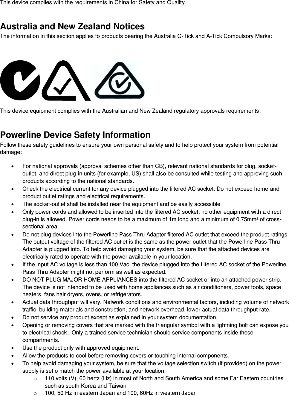  This device complies with the requirements in China for Safety and Quality Australia and New Zealand Notices The information in this section applies to products bearing the Australia C-Tick and A-Tick Compulsory Marks:       This device equipment complies with the Australian and New Zealand regulatory approvals requirements. Powerline Device Safety Information Follow these safety guidelines to ensure your own personal safety and to help protect your system from potential damage:   For national approvals (approval schemes other than CB), relevant national standards for plug, socket-outlet, and direct plug-in units (for example, US) shall also be consulted while testing and approving such products according to the national standards.    Check the electrical current for any device plugged into the filtered AC socket. Do not exceed home and product outlet ratings and electrical requirements.   The socket-outlet shall be installed near the equipment and be easily accessible   Only power cords and allowed to be inserted into the filtered AC socket; no other equipment with a direct plug-in is allowed. Power cords needs to be a maximum of 1m long and a minimum of 0.75mm² of cross-sectional area.   Do not plug devices into the Powerline Pass Thru Adapter filtered AC outlet that exceed the product ratings.  The output voltage of the filtered AC outlet is the same as the power outlet that the Powerline Pass Thru Adapter is plugged into. To help avoid damaging your system, be sure that the attached devices are electrically rated to operate with the power available in your location.   If the input AC voltage is less than 100 Vac, the device plugged into the filtered AC socket of the Powerline Pass Thru Adapter might not perform as well as expected.   DO NOT PLUG MAJOR HOME APPLIANCES into the filtered AC socket or into an attached power strip.  The device is not intended to be used with home appliances such as air conditioners, power tools, space heaters, fans hair dryers, ovens, or refrigerators.    Actual data throughput will vary. Network conditions and environmental factors, including volume of network traffic, building materials and construction, and network overhead, lower actual data throughput rate.    Do not service any product except as explained in your system documentation.    Opening or removing covers that are marked with the triangular symbol with a lightning bolt can expose you to electrical shock.  Only a trained service technician should service components inside these compartments.   Use the product only with approved equipment.   Allow the products to cool before removing covers or touching internal components.   To help avoid damaging your system, be sure that the voltage selection switch (if provided) on the power supply is set o match the power available at your location: o  110 volts (V), 60 hertz (Hz) in most of North and South America and some Far Eastern countries such as south Korea and Taiwan o  100, 50 Hz in eastern Japan and 100, 60Hz in western Japan 