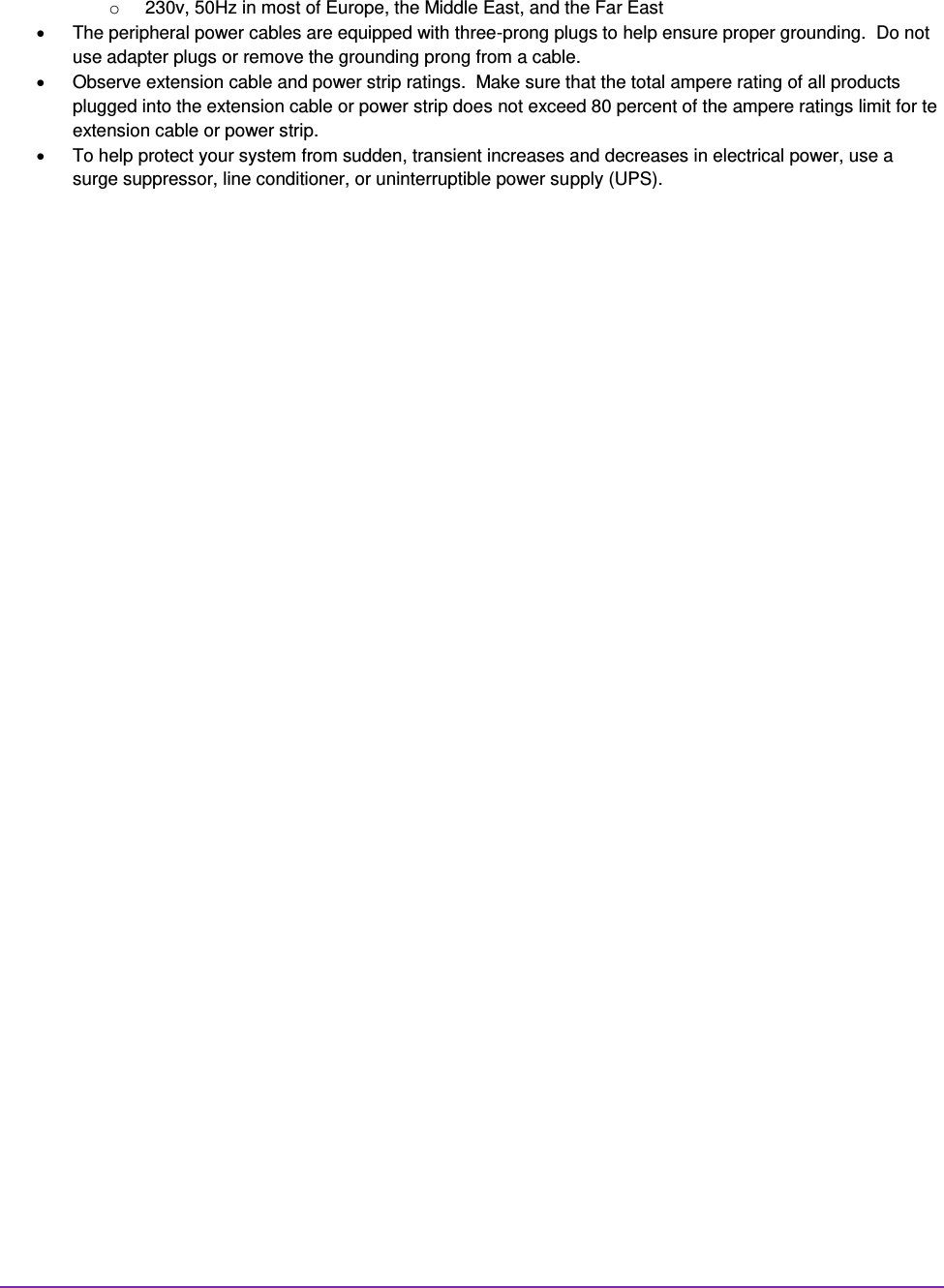  o  230v, 50Hz in most of Europe, the Middle East, and the Far East   The peripheral power cables are equipped with three-prong plugs to help ensure proper grounding.  Do not use adapter plugs or remove the grounding prong from a cable.   Observe extension cable and power strip ratings.  Make sure that the total ampere rating of all products plugged into the extension cable or power strip does not exceed 80 percent of the ampere ratings limit for te extension cable or power strip.   To help protect your system from sudden, transient increases and decreases in electrical power, use a surge suppressor, line conditioner, or uninterruptible power supply (UPS).                          