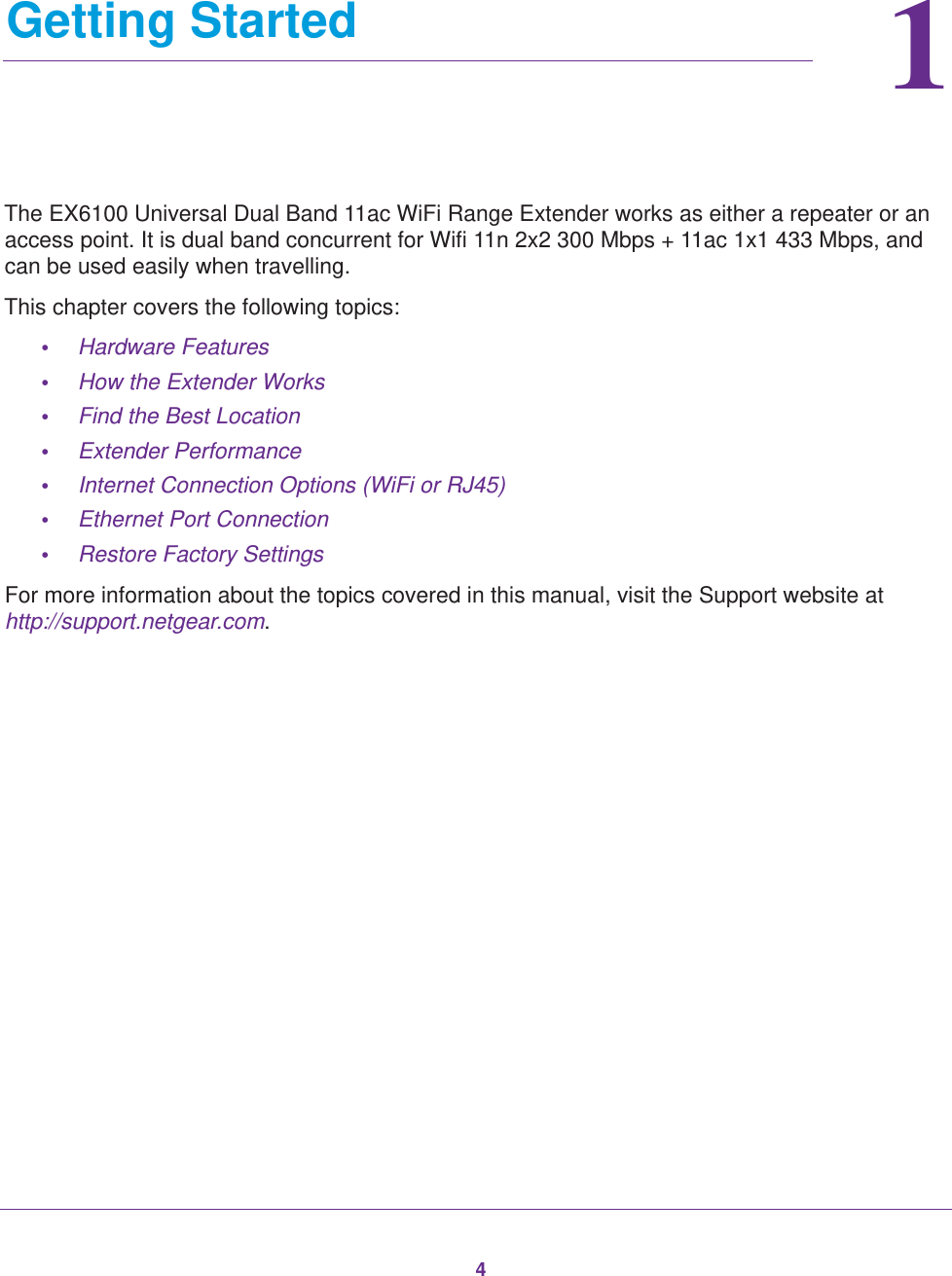 411.   Getting StartedThe EX6100 Universal Dual Band 11ac WiFi Range Extender works as either a repeater or an access point. It is dual band concurrent for Wifi 11n 2x2 300 Mbps + 11ac 1x1 433 Mbps, and can be used easily when travelling.This chapter covers the following topics: •Hardware Features •How the Extender Works •Find the Best Location •Extender Performance •Internet Connection Options (WiFi or RJ45) •Ethernet Port Connection •Restore Factory Settings For more information about the topics covered in this manual, visit the Support website at http://support.netgear.com.