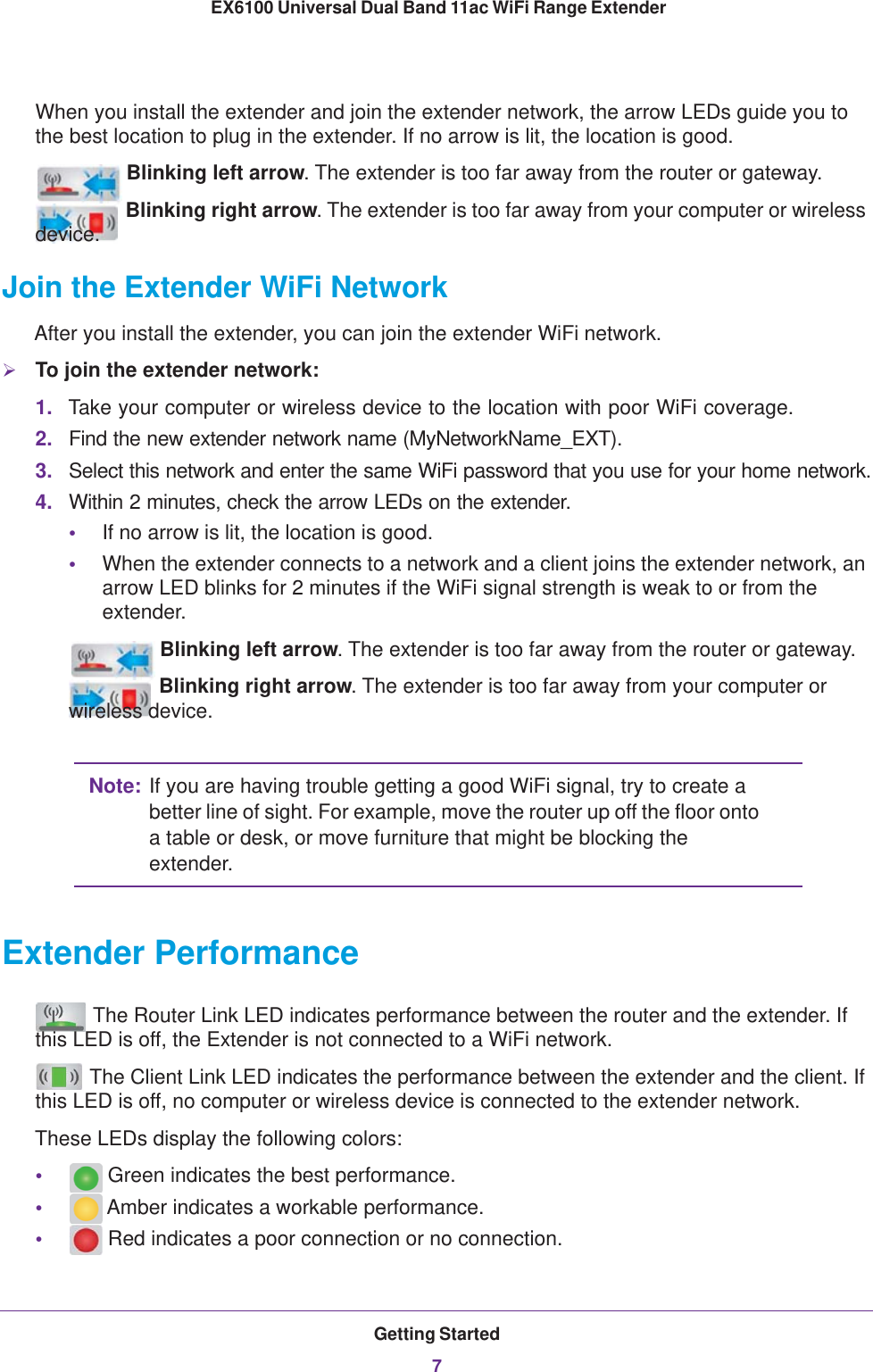 Getting Started7 EX6100 Universal Dual Band 11ac WiFi Range ExtenderWhen you install the extender and join the extender network, the arrow LEDs guide you to the best location to plug in the extender. If no arrow is lit, the location is good.Blinking left arrow. The extender is too far away from the router or gateway.Blinking right arrow. The extender is too far away from your computer or wireless device.Join the Extender WiFi NetworkAfter you install the extender, you can join the extender WiFi network.To join the extender network:1. Take your computer or wireless device to the location with poor WiFi coverage. 2. Find the new extender network name (MyNetworkName_EXT).3. Select this network and enter the same WiFi password that you use for your home network.4. Within 2 minutes, check the arrow LEDs on the extender.•If no arrow is lit, the location is good.•When the extender connects to a network and a client joins the extender network, an arrow LED blinks for 2 minutes if the WiFi signal strength is weak to or from the extender.Blinking left arrow. The extender is too far away from the router or gateway.Blinking right arrow. The extender is too far away from your computer or wireless device.Note: If you are having trouble getting a good WiFi signal, try to create a better line of sight. For example, move the router up off the floor onto a table or desk, or move furniture that might be blocking the extender. Extender Performance The Router Link LED indicates performance between the router and the extender. If this LED is off, the Extender is not connected to a WiFi network. The Client Link LED indicates the performance between the extender and the client. If this LED is off, no computer or wireless device is connected to the extender network. These LEDs display the following colors:• Green indicates the best performance. • Amber indicates a workable performance.• Red indicates a poor connection or no connection.