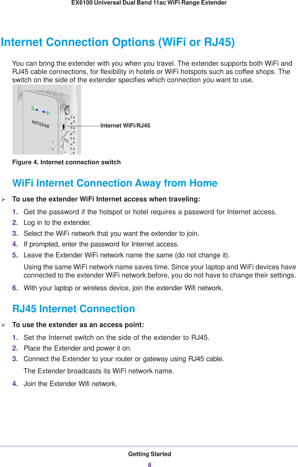 Getting Started8EX6100 Universal Dual Band 11ac WiFi Range Extender Internet Connection Options (WiFi or RJ45)You can bring the extender with you when you travel. The extender supports both WiFi and RJ45 cable connections, for flexibility in hotels or WiFi hotspots such as coffee shops. The switch on the side of the extender specifies which connection you want to use.Internet WiFi/RJ45Figure 4. Internet connection switchWiFi Internet Connection Away from HomeTo use the extender WiFi Internet access when traveling:1. Get the password if the hotspot or hotel requires a password for Internet access. 2. Log in to the extender.3. Select the WiFi network that you want the extender to join.4. If prompted, enter the password for Internet access.5. Leave the Extender WiFi network name the same (do not change it).Using the same WiFi network name saves time. Since your laptop and WiFi devices have connected to the extender WiFi network before, you do not have to change their settings. 6. With your laptop or wireless device, join the extender Wifi network.RJ45 Internet ConnectionTo use the extender as an access point:1. Set the Internet switch on the side of the extender to RJ45.2. Place the Extender and power it on.3. Connect the Extender to your router or gateway using RJ45 cable.The Extender broadcasts its WiFi network name.4. Join the Extender Wifi network.