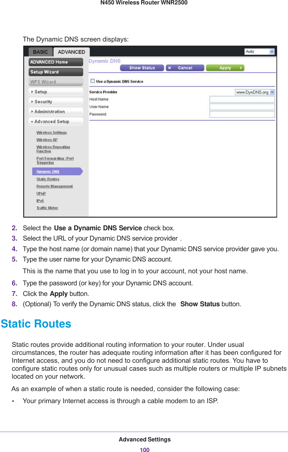 Advanced Settings100N450 Wireless Router WNR2500 The Dynamic DNS screen displays:2. Select the Use a Dynamic DNS Service check box. 3. Select the URL of your Dynamic DNS service provider .4. Type the host name (or domain name) that your Dynamic DNS service provider gave you.5. Type the user name for your Dynamic DNS account. This is the name that you use to log in to your account, not your host name.6. Type the password (or key) for your Dynamic DNS account. 7. Click the Apply button.8. (Optional) To verify the Dynamic DNS status, click the  Show Status button.Static RoutesStatic routes provide additional routing information to your router. Under usual circumstances, the router has adequate routing information after it has been configured for Internet access, and you do not need to configure additional static routes. You have to configure static routes only for unusual cases such as multiple routers or multiple IP subnets located on your network.As an example of when a static route is needed, consider the following case:•Your primary Internet access is through a cable modem to an ISP.