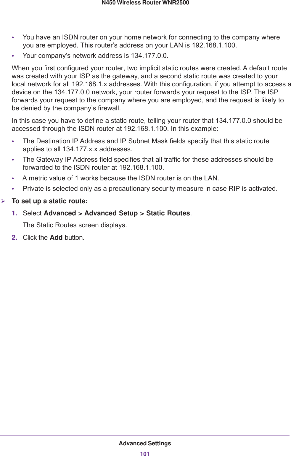 Advanced Settings101 N450 Wireless Router WNR2500•You have an ISDN router on your home network for connecting to the company where you are employed. This router’s address on your LAN is 192.168.1.100.•Your company’s network address is 134.177.0.0.When you first configured your router, two implicit static routes were created. A default route was created with your ISP as the gateway, and a second static route was created to your local network for all 192.168.1.x addresses. With this configuration, if you attempt to access a device on the 134.177.0.0 network, your router forwards your request to the ISP. The ISP forwards your request to the company where you are employed, and the request is likely to be denied by the company’s firewall.In this case you have to define a static route, telling your router that 134.177.0.0 should be accessed through the ISDN router at 192.168.1.100. In this example:•The Destination IP Address and IP Subnet Mask fields specify that this static route applies to all 134.177.x.x addresses. •The Gateway IP Address field specifies that all traffic for these addresses should be forwarded to the ISDN router at 192.168.1.100. •A metric value of 1 works because the ISDN router is on the LAN. •Private is selected only as a precautionary security measure in case RIP is activated.To set up a static route:1. Select Advanced &gt; Advanced Setup &gt; Static Routes. The Static Routes screen displays.2. Click the Add button. 