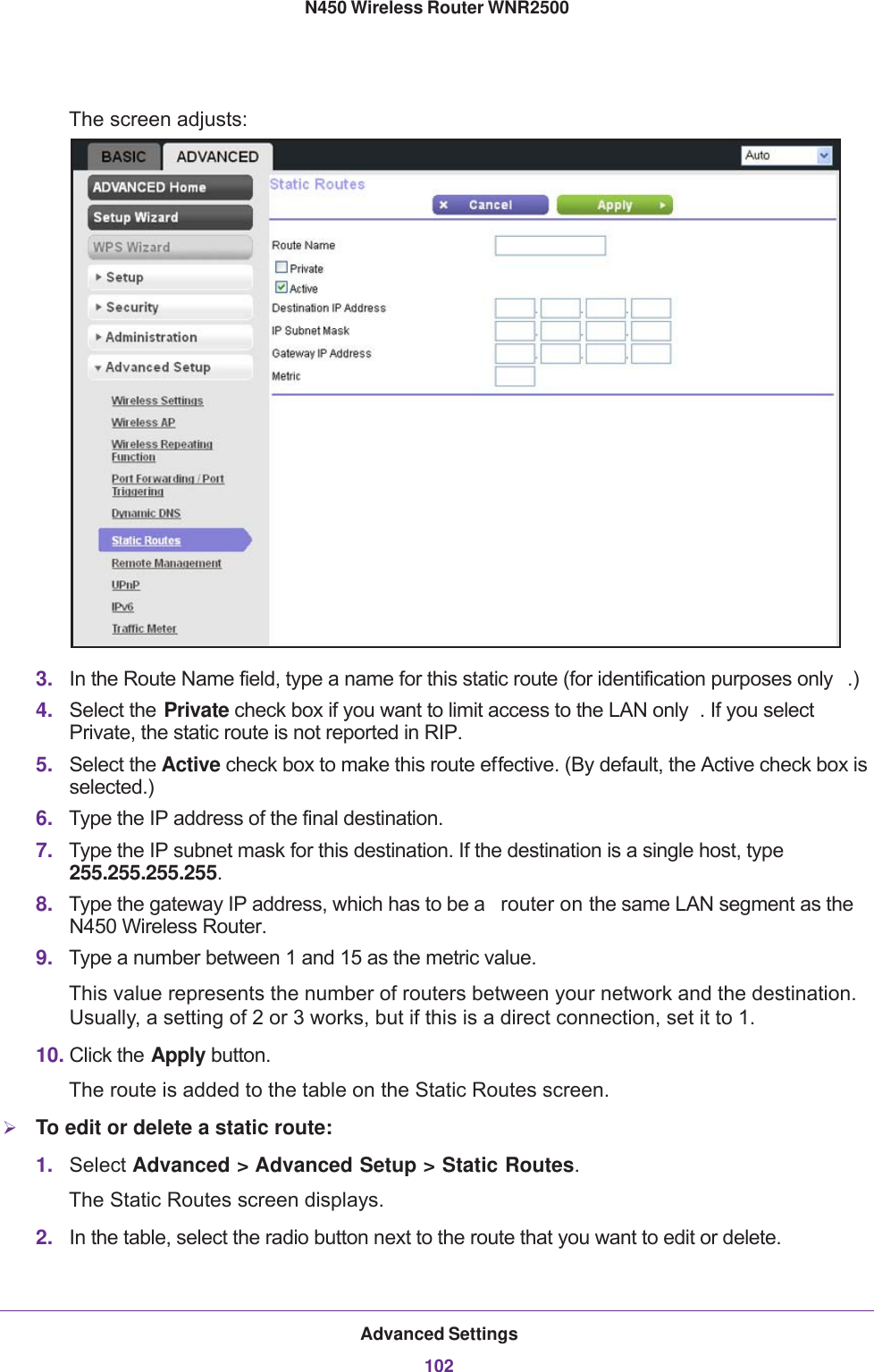 Advanced Settings102N450 Wireless Router WNR2500 The screen adjusts:3. In the Route Name field, type a name for this static route (for identification purposes only .) 4. Select the Private check box if you want to limit access to the LAN only . If you select Private, the static route is not reported in RIP. 5. Select the Active check box to make this route effective. (By default, the Active check box is selected.)6. Type the IP address of the final destination.7. Type the IP subnet mask for this destination. If the destination is a single host, type 255.255.255.255. 8. Type the gateway IP address, which has to be a  router on the same LAN segment as the N450 Wireless Router.9. Type a number between 1 and 15 as the metric value. This value represents the number of routers between your network and the destination. Usually, a setting of 2 or 3 works, but if this is a direct connection, set it to 1. 10. Click the Apply button. The route is added to the table on the Static Routes screen. To edit or delete a static route:1. Select Advanced &gt; Advanced Setup &gt; Static Routes. The Static Routes screen displays.2. In the table, select the radio button next to the route that you want to edit or delete.