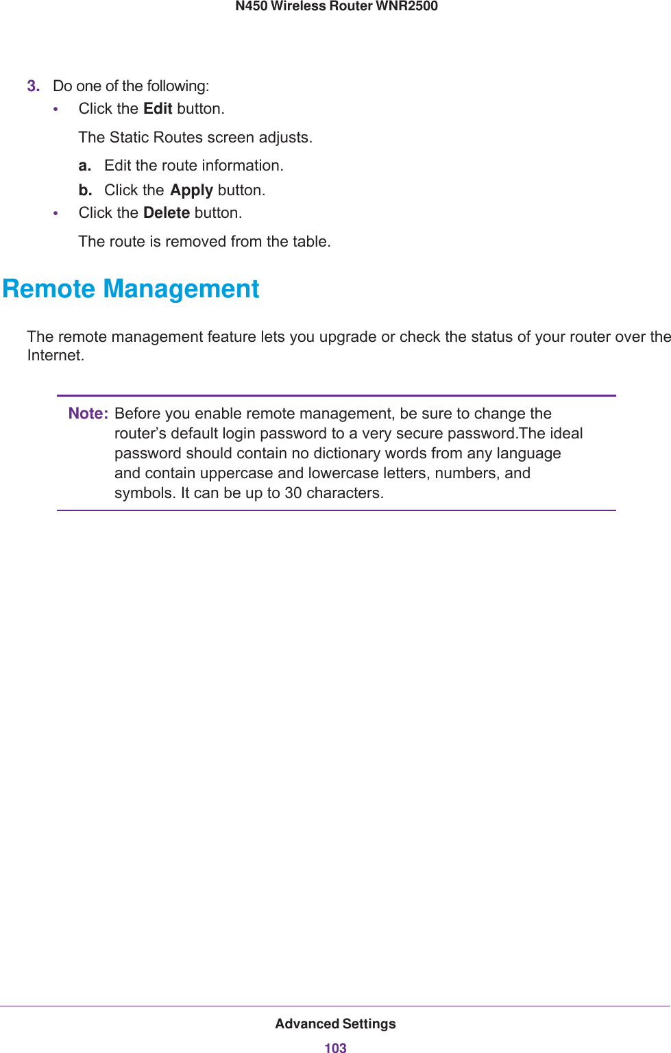 Advanced Settings103 N450 Wireless Router WNR25003. Do one of the following:•Click the Edit button. The Static Routes screen adjusts.a. Edit the route information.b. Click the Apply button.•Click the Delete button. The route is removed from the table.Remote ManagementThe remote management feature lets you upgrade or check the status of your router over the Internet.Note: Before you enable remote management, be sure to change the router’s default login password to a very secure password. The ideal password should contain no dictionary words from any language and contain uppercase and lowercase letters, numbers, and symbols. It can be up to 30 characters.