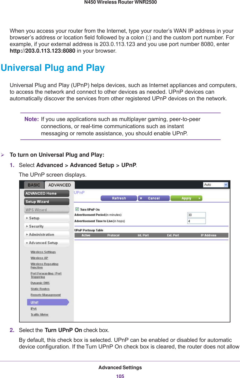 Advanced Settings105 N450 Wireless Router WNR2500When you access your router from the Internet, type your router’s WAN IP address in your browser’s address or location field followed by a colon (:) and the custom port number. For example, if your external address is 203.0.113.123 and you use port number 8080, enter http://203.0.113.123:8080 in your browser. Universal Plug and PlayUniversal Plug and Play (UPnP) helps devices, such as Internet appliances and computers, to access the network and connect to other devices as needed. UPnP devices can automatically discover the services from other registered UPnP devices on the network.Note: If you use applications such as multiplayer gaming, peer-to-peer connections, or real-time communications such as instant messaging or remote assistance, you should enable UPnP.To turn on Universal Plug and Play:1. Select Advanced &gt; Advanced Setup &gt; UPnP. The UPnP screen displays.2. Select the Turn UPnP On check box. By default, this check box is selected. UPnP can be enabled or disabled for automatic device configuration. If the Turn UPnP On check box is cleared, the router does not allow 