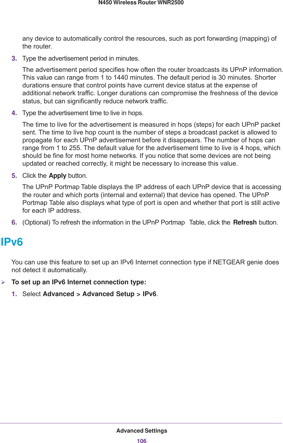 Advanced Settings106N450 Wireless Router WNR2500 any device to automatically control the resources, such as port forwarding (mapping) of the router. 3. Type the advertisement period in minutes. The advertisement period specifies how often the router broadcasts its UPnP information. This value can range from 1 to 1440 minutes. The default period is 30 minutes. Shorter durations ensure that control points have current device status at the expense of additional network traffic. Longer durations can compromise the freshness of the device status, but can significantly reduce network traffic.4. Type the advertisement time to live in hops.The time to live for the advertisement is measured in hops (steps) for each UPnP packet sent. The time to live hop count is the number of steps a broadcast packet is allowed to propagate for each UPnP advertisement before it disappears. The number of hops can range from 1 to 255. The default value for the advertisement time to live is 4 hops, which should be fine for most home networks. If you notice that some devices are not being updated or reached correctly, it might be necessary to increase this value.5. Click the Apply button.The UPnP Portmap Table displays the IP address of each UPnP device that is accessing the router and which ports (internal and external) that device has opened. The UPnP Portmap Table also displays what type of port is open and whether that port is still active for each IP address. 6. (Optional) To refresh the information in the UPnP Portmap  Table, click the  Refresh button.IPv6You can use this feature to set up an IPv6 Internet connection type if NETGEAR genie does not detect it automatically.To set up an IPv6 Internet connection type:1. Select Advanced &gt; Advanced Setup &gt; IPv6. 