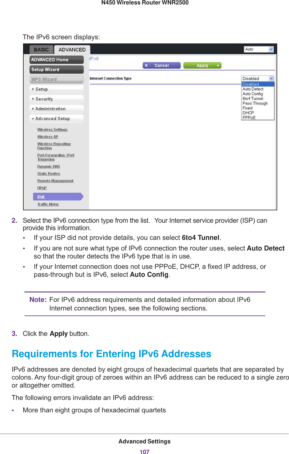 Advanced Settings107 N450 Wireless Router WNR2500The IPv6 screen displays:2. Select the IPv6 connection type from the list.  Your Internet service provider (ISP) can provide this information.•If your ISP did not provide details, you can select 6to4 Tunnel.•If you are not sure what type of IPv6 connection the router uses, select Auto Detect so that the router detects the IPv6 type that is in use.•If your Internet connection does not use PPPoE, DHCP, a fixed IP address, or pass-through but is IPv6, select Auto Config.Note: For IPv6 address requirements and detailed information about IPv6 Internet connection types, see the following sections.3. Click the Apply button.Requirements for Entering IPv6 AddressesIPv6 addresses are denoted by eight groups of hexadecimal quartets that are separated by colons. Any four-digit group of zeroes within an IPv6 address can be reduced to a single zero or altogether omitted.The following errors invalidate an IPv6 address:•More than eight groups of hexadecimal quartets