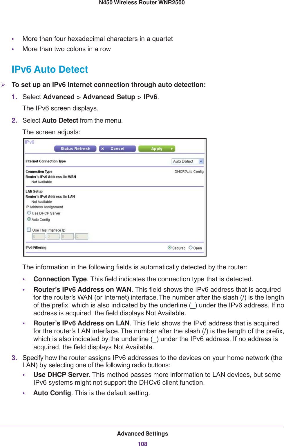 Advanced Settings108N450 Wireless Router WNR2500 •More than four hexadecimal characters in a quartet•More than two colons in a rowIPv6 Auto DetectTo set up an IPv6 Internet connection through auto detection:1. Select Advanced &gt; Advanced Setup &gt; IPv6. The IPv6 screen displays.2. Select Auto Detect from the menu.The screen adjusts:The information in the following fields is automatically detected by the router:•Connection Type. This field indicates the connection type that is detected. •Router’s IPv6 Address on WAN. This field shows the IPv6 address that is acquired for the router’s WAN (or Internet) interface. The number after the slash (/) is the length of the prefix, which is also indicated by the underline (_) under the IPv6 address. If no address is acquired, the field displays Not Available.•Router’s IPv6 Address on LAN. This field shows the IPv6 address that is acquired for the router’s LAN interface. The number after the slash (/) is the length of the prefix, which is also indicated by the underline (_) under the IPv6 address. If no address is acquired, the field displays Not Available.3. Specify how the router assigns IPv6 addresses to the devices on your home network (the LAN) by selecting one of the following radio buttons:•Use DHCP Server. This method passes more information to LAN devices, but some IPv6 systems might not support the DHCv6 client function.•Auto Config. This is the default setting.