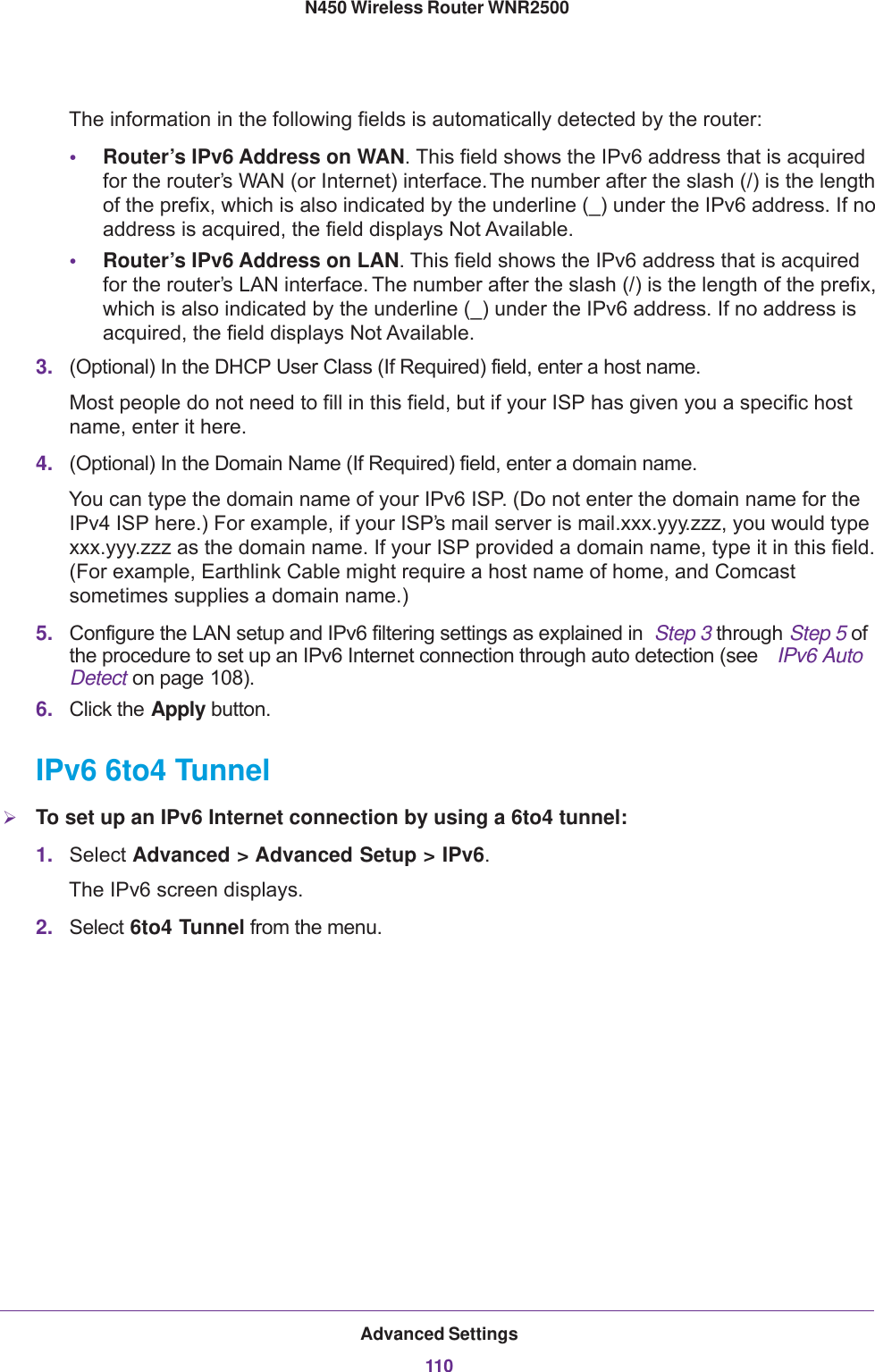 Advanced Settings110N450 Wireless Router WNR2500 The information in the following fields is automatically detected by the router:•Router’s IPv6 Address on WAN. This field shows the IPv6 address that is acquired for the router’s WAN (or Internet) interface. The number after the slash (/) is the length of the prefix, which is also indicated by the underline (_) under the IPv6 address. If no address is acquired, the field displays Not Available.•Router’s IPv6 Address on LAN. This field shows the IPv6 address that is acquired for the router’s LAN interface. The number after the slash (/) is the length of the prefix, which is also indicated by the underline (_) under the IPv6 address. If no address is acquired, the field displays Not Available.3. (Optional) In the DHCP User Class (If Required) field, enter a host name.Most people do not need to fill in this field, but if your ISP has given you a specific host name, enter it here.4. (Optional) In the Domain Name (If Required) field, enter a domain name.You can type the domain name of your IPv6 ISP. (Do not enter the domain name for the IPv4 ISP here.) For example, if your ISP’s mail server is mail.xxx.yyy.zzz, you would type xxx.yyy.zzz as the domain name. If your ISP provided a domain name, type it in this field. (For example, Earthlink Cable might require a host name of home, and Comcast sometimes supplies a domain name.)5. Configure the LAN setup and IPv6 filtering settings as explained in  Step  3 through Step  5 of the procedure to set up an IPv6 Internet connection through auto detection (see  IPv6 Auto Detect on page 108).6. Click the Apply button.IPv6 6to4 TunnelTo set up an IPv6 Internet connection by using a 6to4 tunnel:1. Select Advanced &gt; Advanced Setup &gt; IPv6. The IPv6 screen displays.2. Select 6to4 Tunnel from the menu.