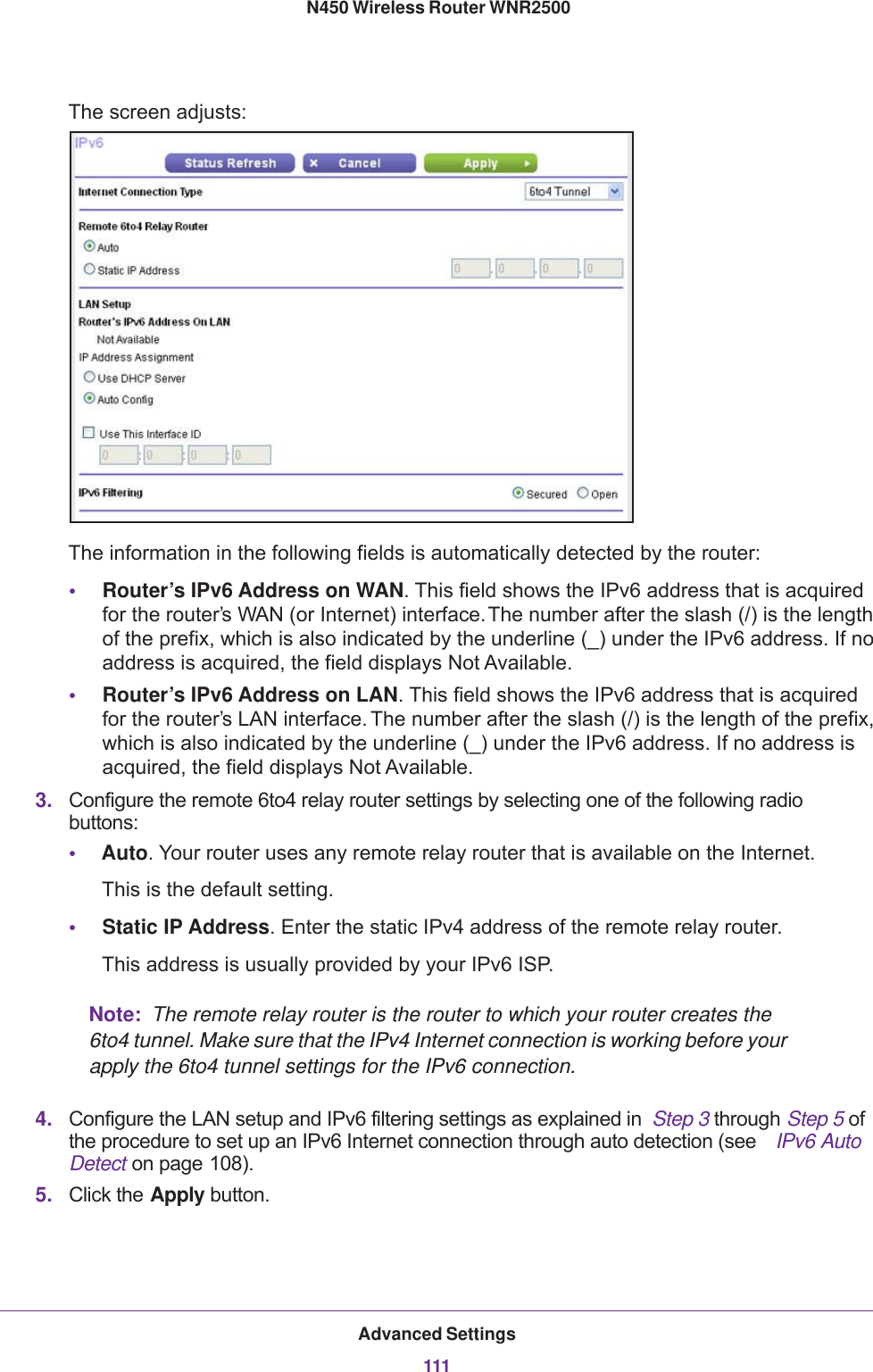 Advanced Settings111 N450 Wireless Router WNR2500The screen adjusts:The information in the following fields is automatically detected by the router:•Router’s IPv6 Address on WAN. This field shows the IPv6 address that is acquired for the router’s WAN (or Internet) interface. The number after the slash (/) is the length of the prefix, which is also indicated by the underline (_) under the IPv6 address. If no address is acquired, the field displays Not Available.•Router’s IPv6 Address on LAN. This field shows the IPv6 address that is acquired for the router’s LAN interface. The number after the slash (/) is the length of the prefix, which is also indicated by the underline (_) under the IPv6 address. If no address is acquired, the field displays Not Available.3. Configure the remote 6to4 relay router settings by selecting one of the following radio buttons:•Auto. Your router uses any remote relay router that is available on the Internet.This is the default setting.•Static IP Address. Enter the static IPv4 address of the remote relay router.This address is usually provided by your IPv6 ISP.Note:  The remote relay router is the router to which your router creates the 6to4 tunnel. Make sure that the IPv4 Internet connection is working before your apply the 6to4 tunnel settings for the IPv6 connection.4. Configure the LAN setup and IPv6 filtering settings as explained in  Step  3 through Step  5 of the procedure to set up an IPv6 Internet connection through auto detection (see  IPv6 Auto Detect on page 108).5. Click the Apply button.