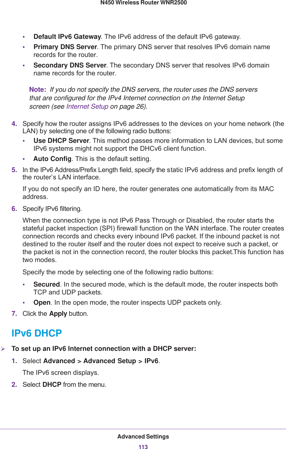 Advanced Settings113 N450 Wireless Router WNR2500•Default IPv6 Gateway. The IPv6 address of the default IPv6 gateway.•Primary DNS Server. The primary DNS server that resolves IPv6 domain name records for the router. •Secondary DNS Server. The secondary DNS server that resolves IPv6 domain name records for the router. Note:  If you do not specify the DNS servers, the router uses the DNS servers that are configured for the IPv4 Internet connection on the Internet Setup screen (see Internet Setup on page  26).4. Specify how the router assigns IPv6 addresses to the devices on your home network (the LAN) by selecting one of the following radio buttons:•Use DHCP Server. This method passes more information to LAN devices, but some IPv6 systems might not support the DHCv6 client function.•Auto Config. This is the default setting.5. In the IPv6 Address/Prefix Length field, specify the static IPv6 address and prefix length of the router’s LAN interface.If you do not specify an ID here, the router generates one automatically from its MAC address.6. Specify IPv6 filtering.When the connection type is not IPv6 Pass Through or Disabled, the router starts the stateful packet inspection (SPI) firewall function on the WAN interface. The router creates connection records and checks every inbound IPv6 packet. If the inbound packet is not destined to the router itself and the router does not expect to receive such a packet, or the packet is not in the connection record, the router blocks this packet. This function has two modes. Specify the mode by selecting one of the following radio buttons:•Secured. In the secured mode, which is the default mode, the router inspects both TCP and UDP packets.•Open. In the open mode, the router inspects UDP packets only.7. Click the Apply button.IPv6 DHCPTo set up an IPv6 Internet connection with a DHCP server:1. Select Advanced &gt; Advanced Setup &gt; IPv6. The IPv6 screen displays.2. Select DHCP from the menu.