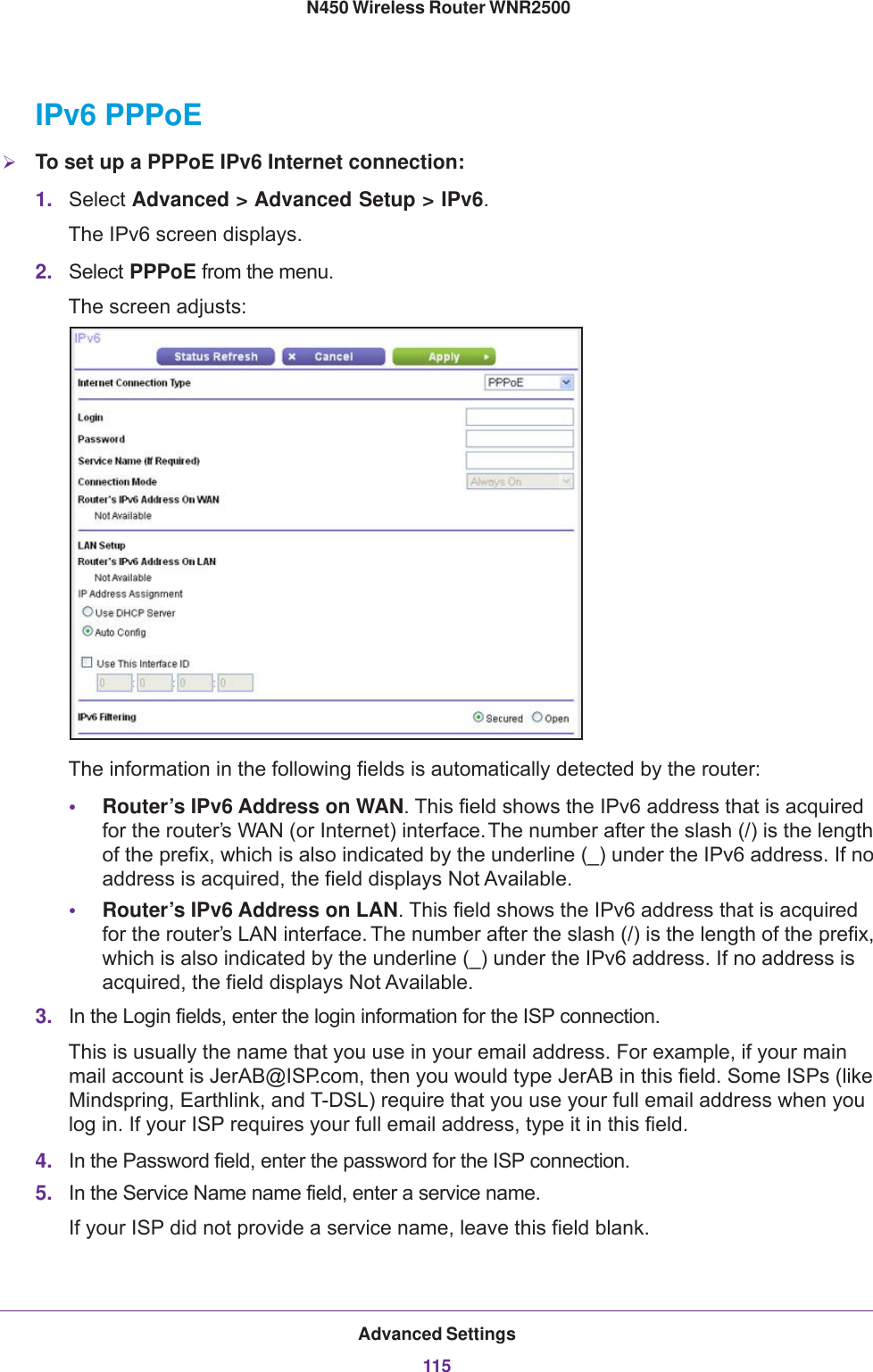 Advanced Settings115 N450 Wireless Router WNR2500IPv6 PPPoETo set up a PPPoE IPv6 Internet connection:1. Select Advanced &gt; Advanced Setup &gt; IPv6. The IPv6 screen displays.2. Select PPPoE from the menu.The screen adjusts:The information in the following fields is automatically detected by the router:•Router’s IPv6 Address on WAN. This field shows the IPv6 address that is acquired for the router’s WAN (or Internet) interface. The number after the slash (/) is the length of the prefix, which is also indicated by the underline (_) under the IPv6 address. If no address is acquired, the field displays Not Available.•Router’s IPv6 Address on LAN. This field shows the IPv6 address that is acquired for the router’s LAN interface. The number after the slash (/) is the length of the prefix, which is also indicated by the underline (_) under the IPv6 address. If no address is acquired, the field displays Not Available.3. In the Login fields, enter the login information for the ISP connection. This is usually the name that you use in your email address. For example, if your main mail account is JerAB@ISP.com, then you would type JerAB in this field. Some ISPs (like Mindspring, Earthlink, and T-DSL) require that you use your full email address when you log in. If your ISP requires your full email address, type it in this field.4. In the Password field, enter the password for the ISP connection. 5. In the Service Name name field, enter a service name.If your ISP did not provide a service name, leave this field blank.