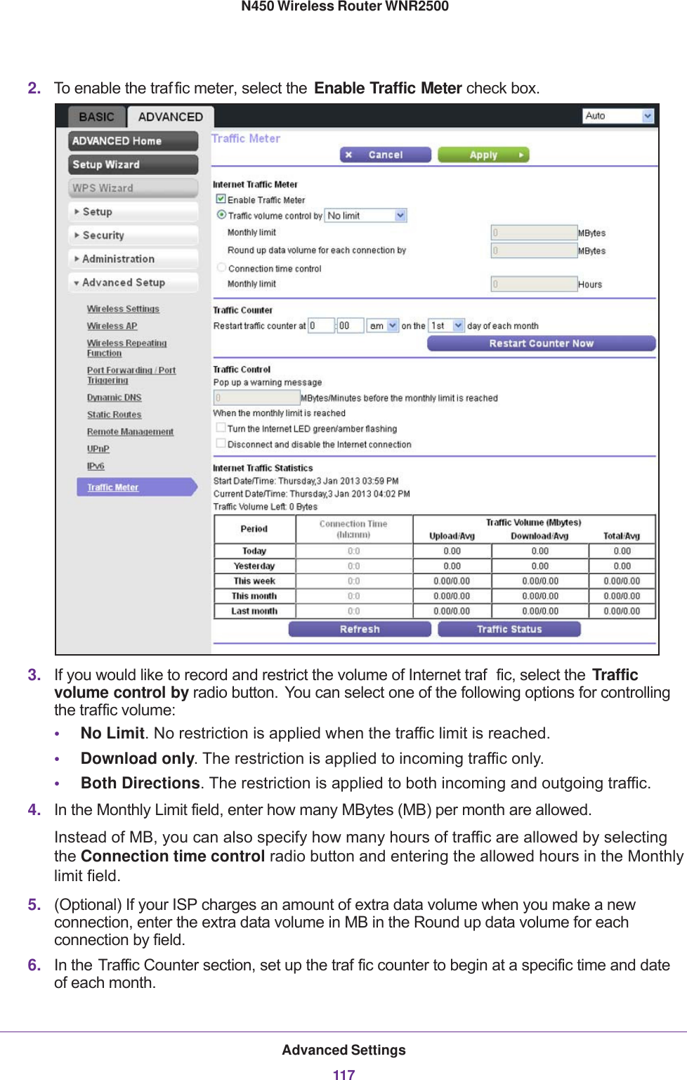 Advanced Settings117 N450 Wireless Router WNR25002. To enable the traf fic meter, select the  Enable Traffic Meter check box.3. If you would like to record and restrict the volume of Internet traf fic, select the  Traffic volume control by radio button. You can select one of the following options for controlling the traffic volume:•No Limit. No restriction is applied when the traffic limit is reached.•Download only. The restriction is applied to incoming traffic only.•Both Directions. The restriction is applied to both incoming and outgoing traffic.4. In the Monthly Limit field, enter how many MBytes (MB) per month are allowed. Instead of MB, you can also specify how many hours of traffic are allowed by selecting the Connection time control radio button and entering the allowed hours in the Monthly limit field.5. (Optional) If your ISP charges an amount of extra data volume when you make a new connection, enter the extra data volume in MB in the Round up data volume for each connection by field.6. In the Traffic Counter section, set up the traf fic counter to begin at a specific time and date of each month.