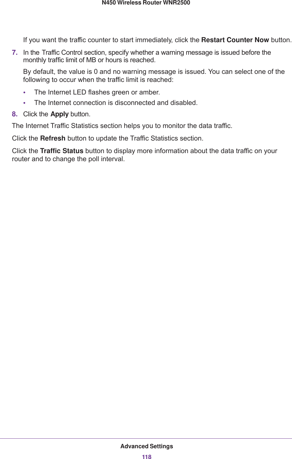 Advanced Settings118N450 Wireless Router WNR2500 If you want the traffic counter to start immediately, click the Restart Counter Now button.7. In the Traffic Control section, specify whether a warning message is issued before the monthly traffic limit of MB or hours is reached. By default, the value is 0 and no warning message is issued. You can select one of the following to occur when the traffic limit is reached:•The Internet LED flashes green or amber. •The Internet connection is disconnected and disabled.8. Click the Apply button.The Internet Traffic Statistics section helps you to monitor the data traffic. Click the Refresh button to update the Traffic Statistics section.Click the Traffic Status button to display more information about the data traffic on your router and to change the poll interval.