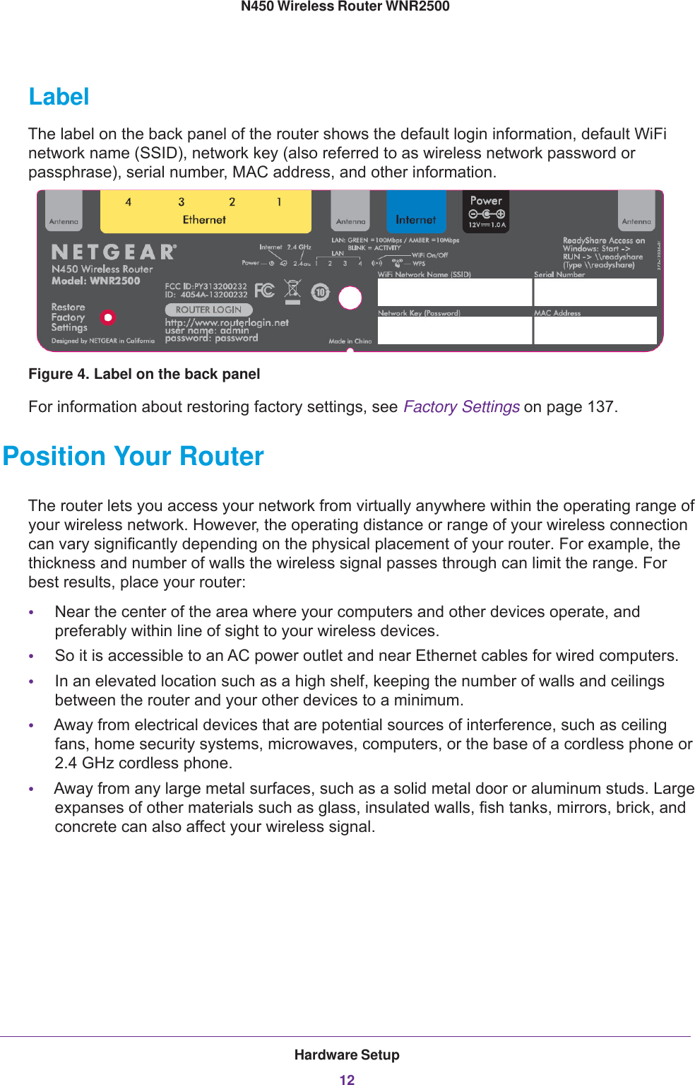 Hardware Setup12N450 Wireless Router WNR2500 LabelThe label on the back panel of the router shows the default login information, default WiFi network name (SSID), network key (also referred to as wireless network password or passphrase), serial number, MAC address, and other information.Figure 4. Label on the back panelFor information about restoring factory settings, see Factory Settings on page  137.Position Your RouterThe router lets you access your network from virtually anywhere within the operating range of your wireless network. However, the operating distance or range of your wireless connection can vary significantly depending on the physical placement of your router. For example, the thickness and number of walls the wireless signal passes through can limit the range. For best results, place your router: •Near the center of the area where your computers and other devices operate, and preferably within line of sight to your wireless devices.•So it is accessible to an AC power outlet and near Ethernet cables for wired computers.•In an elevated location such as a high shelf, keeping the number of walls and ceilings between the router and your other devices to a minimum.•Away from electrical devices that are potential sources of interference, such as ceiling fans, home security systems, microwaves, computers, or the base of a cordless phone or 2.4  GHz cordless phone. •Away from any large metal surfaces, such as a solid metal door or aluminum studs. Large expanses of other materials such as glass, insulated walls, fish tanks, mirrors, brick, and concrete can also affect your wireless signal.