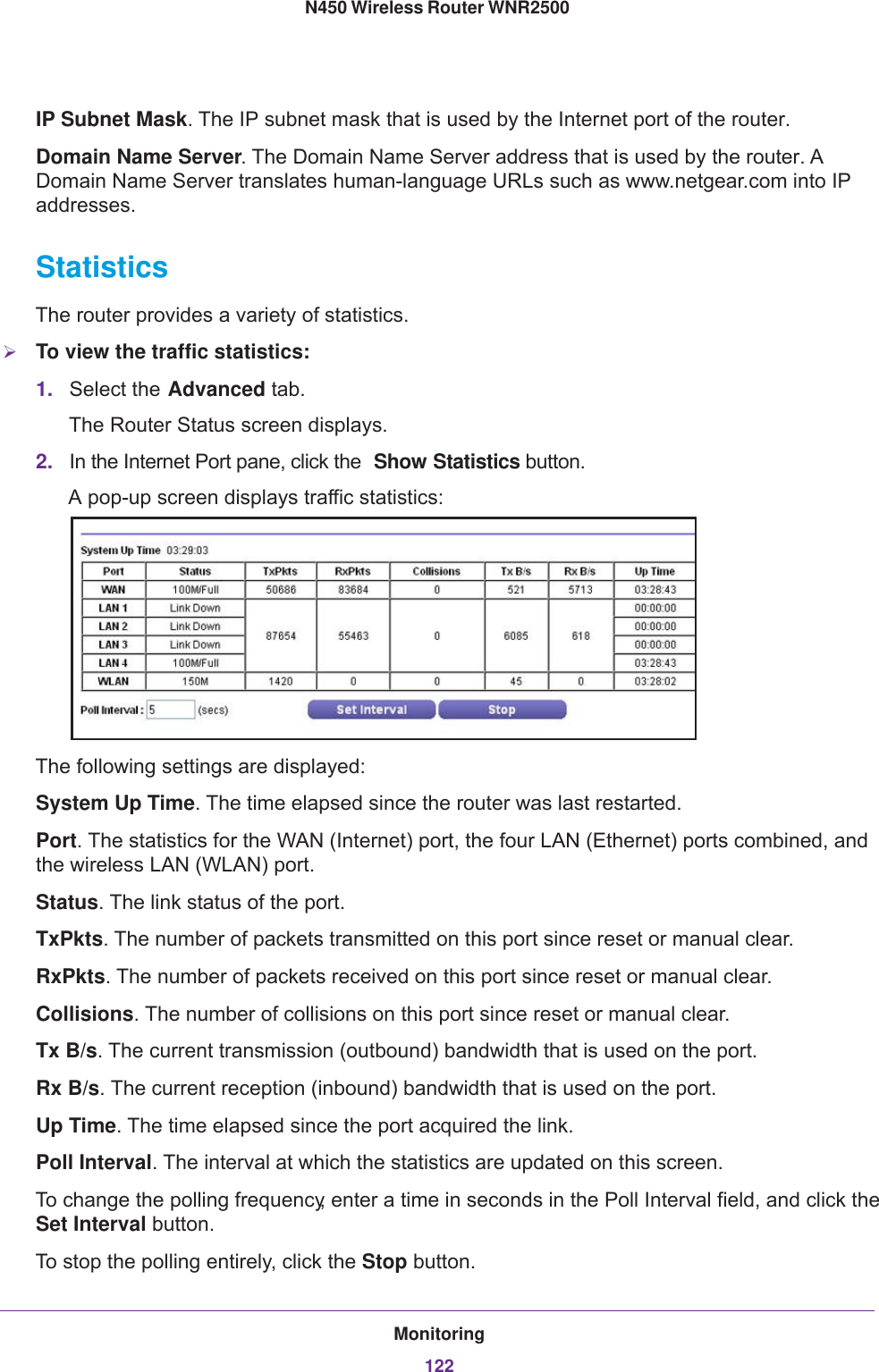 Monitoring122N450 Wireless Router WNR2500 IP Subnet Mask. The IP subnet mask that is used by the Internet port of the router. Domain Name Server. The Domain Name Server address that is used by the router. A Domain Name Server translates human-language URLs such as www.netgear.com into IP addresses.StatisticsThe router provides a variety of statistics.To view the traffic statistics:1. Select the Advanced tab.The Router Status screen displays. 2. In the Internet Port pane, click the  Show Statistics button.A pop-up screen displays traffic statistics:The following settings are displayed:System Up Time. The time elapsed since the router was last restarted.Port. The statistics for the WAN (Internet) port, the four LAN (Ethernet) ports combined, and the wireless LAN (WLAN) port.Status. The link status of the port.TxPkts. The number of packets transmitted on this port since reset or manual clear.RxPkts. The number of packets received on this port since reset or manual clear.Collisions. The number of collisions on this port since reset or manual clear.Tx B/s. The current transmission (outbound) bandwidth that is used on the port.Rx B/s. The current reception (inbound) bandwidth that is used on the port.Up Time. The time elapsed since the port acquired the link.Poll Interval. The interval at which the statistics are updated on this screen. To change the polling frequency, enter a time in seconds in the Poll Interval field, and click the Set Interval button.To stop the polling entirely, click the Stop button.