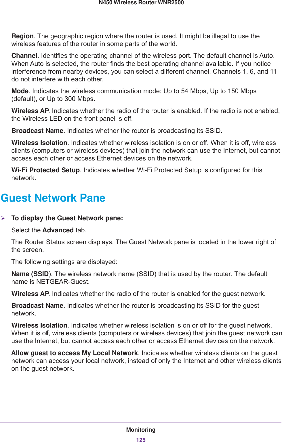 Monitoring125 N450 Wireless Router WNR2500Region. The geographic region where the router is used. It might be illegal to use the wireless features of the router in some parts of the world.Channel. Identifies the operating channel of the wireless port. The default channel is Auto. When Auto is selected, the router finds the best operating channel available. If you notice interference from nearby devices, you can select a different channel. Channels 1, 6, and 11 do not interfere with each other. Mode. Indicates the wireless communication mode: Up to 54 Mbps, Up to 150 Mbps (default), or Up to 300 Mbps.Wireless AP. Indicates whether the radio of the router is enabled. If the radio is not enabled, the Wireless LED on the front panel is off.Broadcast Name. Indicates whether the router is broadcasting its SSID.Wireless Isolation. Indicates whether wireless isolation is on or off. When it is off, wireless clients (computers or wireless devices) that join the network can use the Internet, but cannot access each other or access Ethernet devices on the network.Wi-Fi Protected Setup. Indicates whether Wi-Fi Protected Setup is configured for this network.Guest Network PaneTo display the Guest Network pane:Select the Advanced tab.The Router Status screen displays. The Guest Network pane is located in the lower right of the screen.The following settings are displayed:Name (SSID). The wireless network name (SSID) that is used by the router. The default name is NETGEAR-Guest.Wireless AP. Indicates whether the radio of the router is enabled for the guest network.Broadcast Name. Indicates whether the router is broadcasting its SSID for the guest network.Wireless Isolation. Indicates whether wireless isolation is on or off for the guest network. When it is off, wireless clients (computers or wireless devices) that join the guest network can use the Internet, but cannot access each other or access Ethernet devices on the network.Allow guest to access My Local Network. Indicates whether wireless clients on the guest network can access your local network, instead of only the Internet and other wireless clients on the guest network.