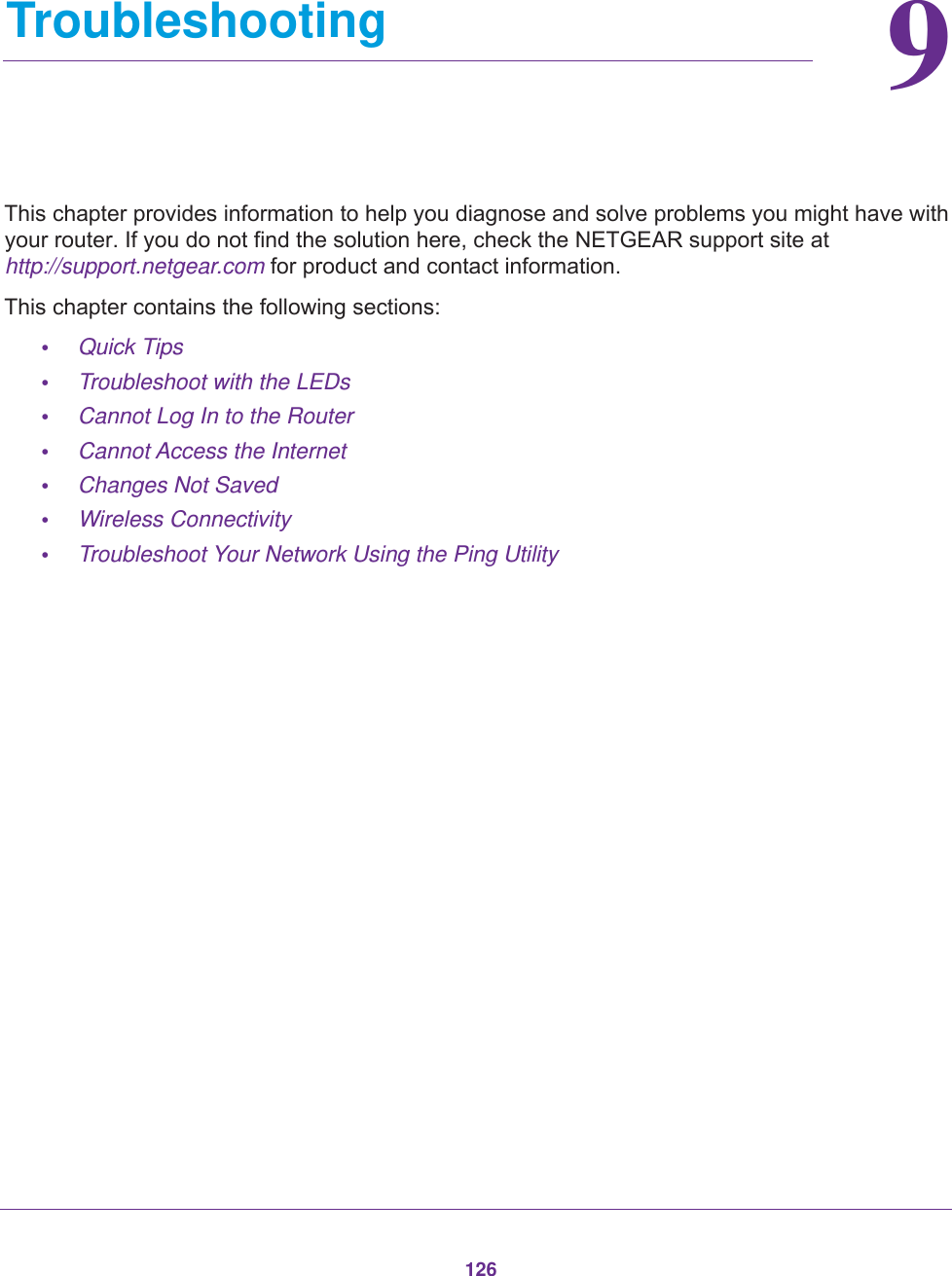 12699.   TroubleshootingThis chapter provides information to help you diagnose and solve problems you might have with your router. If you do not find the solution here, check the NETGEAR support site at http://support.netgear.com for product and contact information.This chapter contains the following sections:•Quick Tips •Troubleshoot with the LEDs •Cannot Log In to the Router •Cannot Access the Internet •Changes Not Saved •Wireless Connectivity •Troubleshoot Your Network Using the Ping Utility 