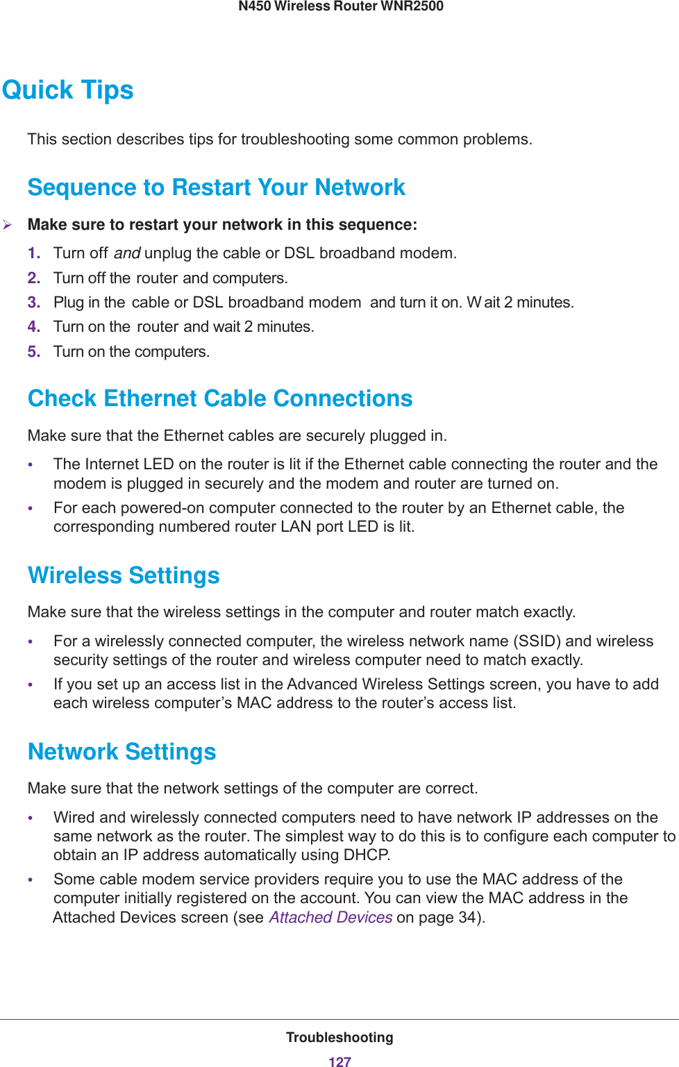 Troubleshooting127 N450 Wireless Router WNR2500Quick TipsThis section describes tips for troubleshooting some common problems.Sequence to Restart Your NetworkMake sure to restart your network in this sequence:1. Turn off and unplug the cable or DSL broadband modem. 2. Turn off the router and computers.3. Plug in the  cable or DSL broadband modem  and turn it on. W ait 2 minutes.4. Turn on the  router and wait 2 minutes.5. Turn on the computers.Check Ethernet Cable ConnectionsMake sure that the Ethernet cables are securely plugged in. •The Internet LED on the router is lit if the Ethernet cable connecting the router and the modem is plugged in securely and the modem and router are turned on. •For each powered-on computer connected to the router by an Ethernet cable, the corresponding numbered router LAN port LED is lit. Wireless SettingsMake sure that the wireless settings in the computer and router match exactly. •For a wirelessly connected computer, the wireless network name (SSID) and wireless security settings of the router and wireless computer need to match exactly. •If you set up an access list in the Advanced Wireless Settings screen, you have to add each wireless computer’s MAC address to the router’s access list.Network SettingsMake sure that the network settings of the computer are correct. •Wired and wirelessly connected computers need to have network IP addresses on the same network as the router. The simplest way to do this is to configure each computer to obtain an IP address automatically using DHCP. •Some cable modem service providers require you to use the MAC address of the computer initially registered on the account. You can view the MAC address in the Attached Devices screen (see Attached Devices on page  34).