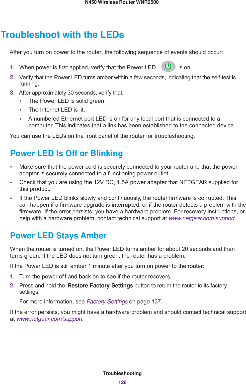 Troubleshooting128N450 Wireless Router WNR2500 Troubleshoot with the LEDsAfter you turn on power to the router, the following sequence of events should occur:1. When power is first applied, verify that the Power LED   is on.2. Verify that the Power LED turns amber within a few seconds, indicating that the self-test is running.3. After approximately 30 seconds, verify that:•The Power LED is solid green.•The Internet LED is lit.•A numbered Ethernet port LED is on for any local port that is connected to a computer. This indicates that a link has been established to the connected device.You can use the LEDs on the front panel of the router for troubleshooting.Power LED Is Off or Blinking•Make sure that the power cord is securely connected to your router and that the power adapter is securely connected to a functioning power outlet. •Check that you are using the 12V DC, 1.5A power adapter that NETGEAR supplied for this product.•If the Power LED blinks slowly and continuously, the router firmware is corrupted. This can happen if a firmware upgrade is interrupted, or if the router detects a problem with the firmware. If the error persists, you have a hardware problem. For recovery instructions, or help with a hardware problem, contact technical support at www.netgear.com/support.Power LED Stays AmberWhen the router is turned on, the Power LED turns amber for about 20 seconds and then turns green. If the LED does not turn green, the router has a problem.If the Power LED is still amber 1 minute after you turn on power to the router:1. Turn the power of f and back on to see if the router recovers.2. Press and hold the  Restore Factory Settings button to return the router to its factory settings. For more information, see Factory Settings on page  137.If the error persists, you might have a hardware problem and should contact technical support at www.netgear.com/support.