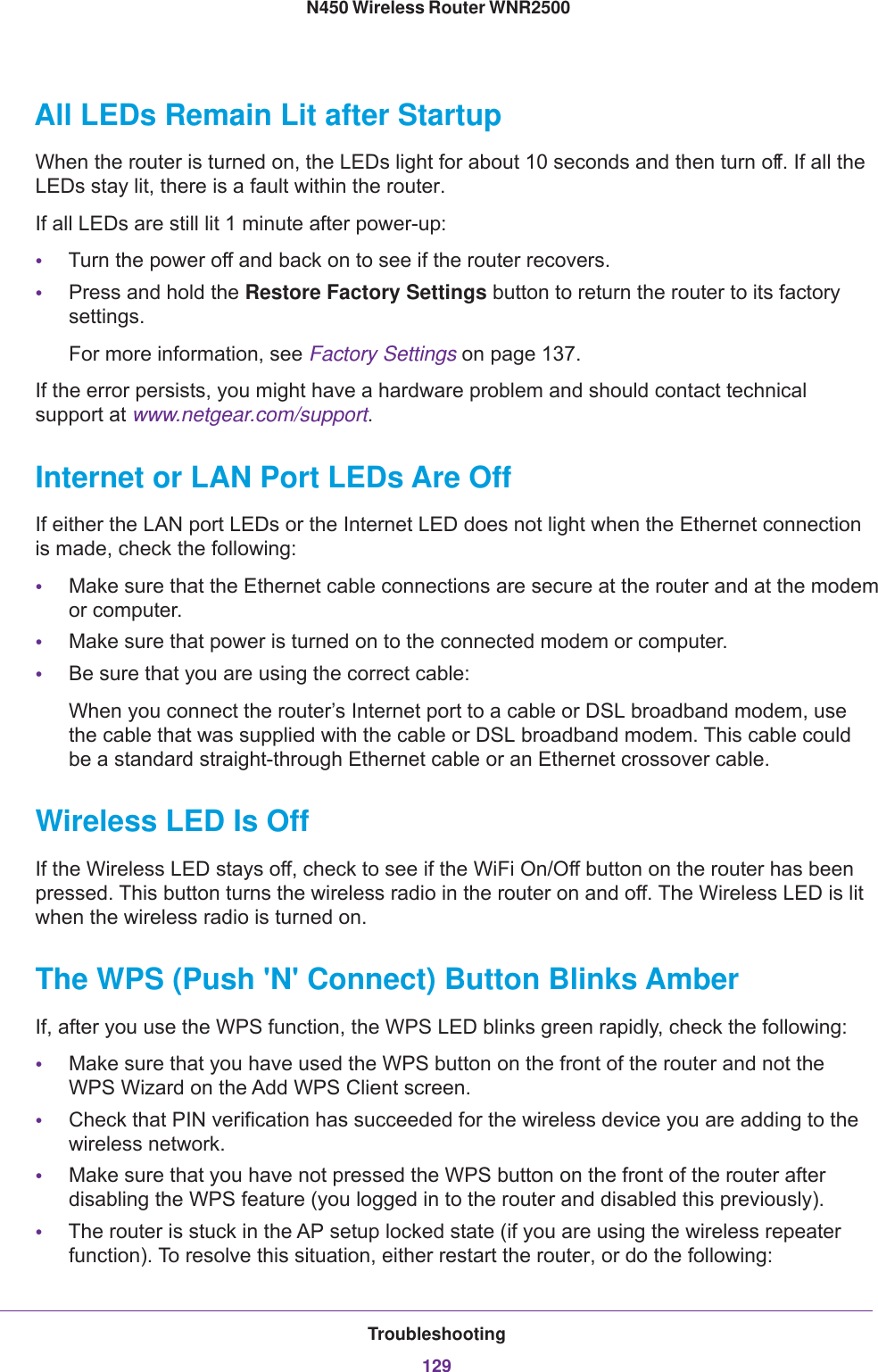 Troubleshooting129 N450 Wireless Router WNR2500All LEDs Remain Lit after StartupWhen the router is turned on, the LEDs light for about 10 seconds and then turn off. If all the LEDs stay lit, there is a fault within the router.If all LEDs are still lit 1 minute after power-up:•Turn the power off and back on to see if the router recovers.•Press and hold the Restore Factory Settings button to return the router to its factory settings. For more information, see Factory Settings on page  137.If the error persists, you might have a hardware problem and should contact technical support at www.netgear.com/support.Internet or LAN Port LEDs Are OffIf either the LAN port LEDs or the Internet LED does not light when the Ethernet connection is made, check the following:•Make sure that the Ethernet cable connections are secure at the router and at the modem or computer.•Make sure that power is turned on to the connected modem or computer.•Be sure that you are using the correct cable:When you connect the router’s Internet port to a cable or DSL broadband modem, use the cable that was supplied with the cable or DSL broadband modem. This cable could be a standard straight-through Ethernet cable or an Ethernet crossover cable.Wireless LED Is OffIf the Wireless LED stays off, check to see if the WiFi On/Off button on the router has been pressed. This button turns the wireless radio in the router on and off. The Wireless LED is lit when the wireless radio is turned on.The WPS (Push &apos;N&apos; Connect) Button Blinks AmberIf, after you use the WPS function, the WPS LED blinks green rapidly, check the following:•Make sure that you have used the WPS button on the front of the router and not the WPS  Wizard on the Add WPS Client screen.•Check that PIN verification has succeeded for the wireless device you are adding to the wireless network.•Make sure that you have not pressed the WPS button on the front of the router after disabling the WPS feature (you logged in to the router and disabled this previously).•The router is stuck in the AP setup locked state (if you are using the wireless repeater function). To resolve this situation, either restart the router, or do the following: