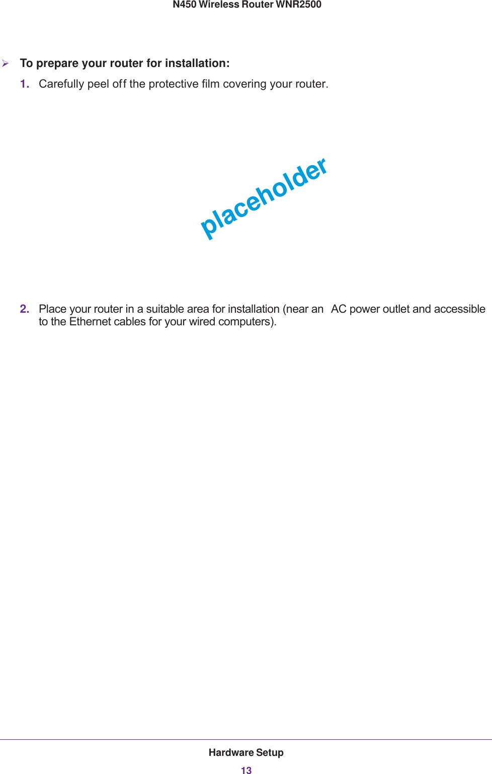 Hardware Setup13 N450 Wireless Router WNR2500To prepare your router for installation:1. Carefully peel off the protective film covering your router.placeholder2. Place your router in a suitable area for installation (near an  AC power outlet and accessible to the Ethernet cables for your wired computers).