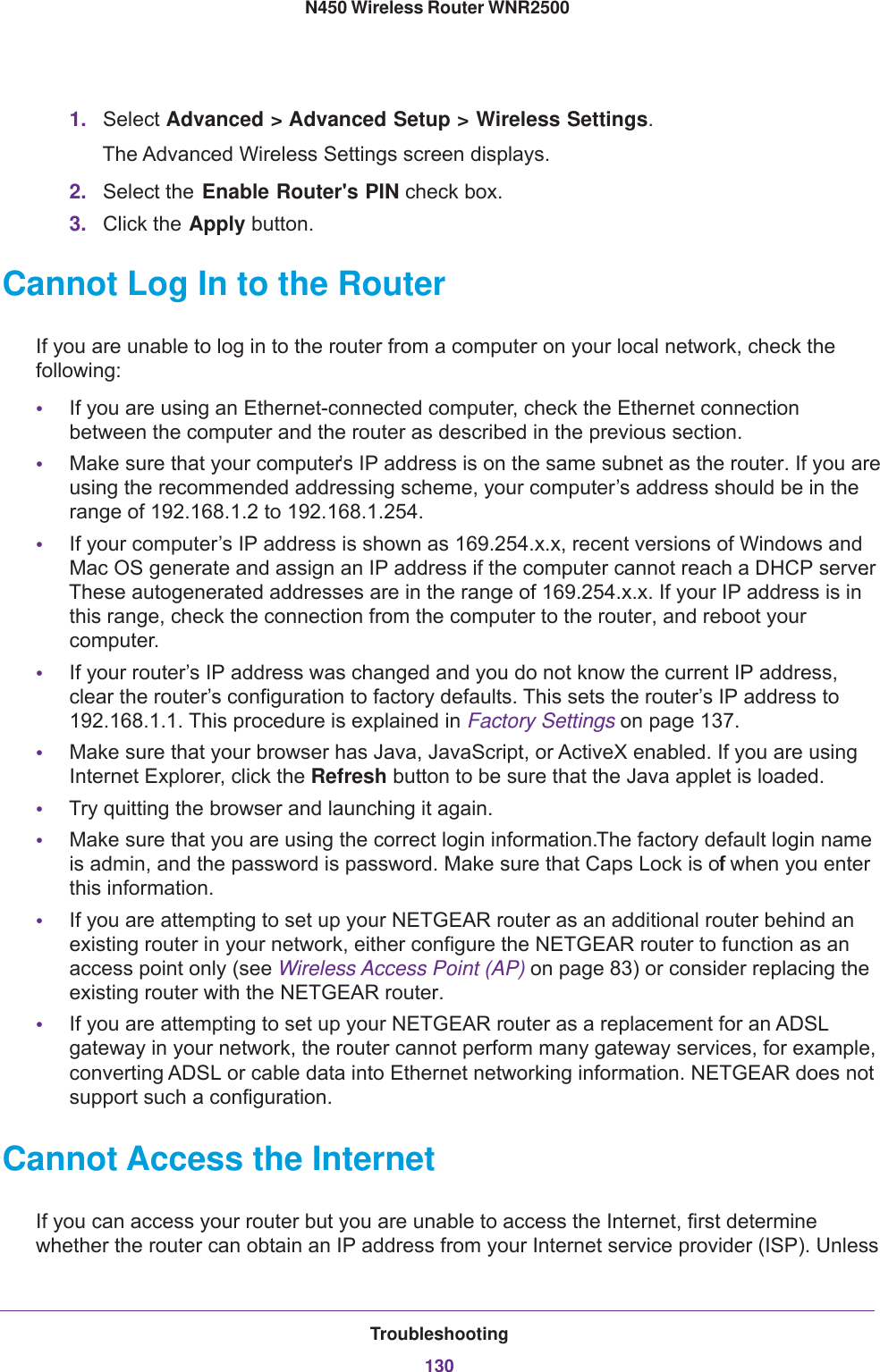 Troubleshooting130N450 Wireless Router WNR2500 1. Select Advanced &gt; Advanced Setup &gt; Wireless Settings. The Advanced Wireless Settings screen displays.2. Select the Enable Router&apos;s PIN check box.3. Click the Apply button.Cannot Log In to the RouterIf you are unable to log in to the router from a computer on your local network, check the following:•If you are using an Ethernet-connected computer, check the Ethernet connection between the computer and the router as described in the previous section.•Make sure that your computer’s IP address is on the same subnet as the router. If you are using the recommended addressing scheme, your computer’s address should be in the range of 192.168.1.2 to 192.168.1.254. •If your computer’s IP address is shown as 169.254.x.x, recent versions of Windows and Mac OS generate and assign an IP address if the computer cannot reach a DHCP server. These autogenerated addresses are in the range of 169.254.x.x. If your IP address is in this range, check the connection from the computer to the router, and reboot your computer.•If your router’s IP address was changed and you do not know the current IP address, clear the router’s configuration to factory defaults. This sets the router’s IP address to 192.168.1.1. This procedure is explained in Factory Settings on page  137.•Make sure that your browser has Java, JavaScript, or ActiveX enabled. If you are using Internet Explorer, click the Refresh button to be sure that the Java applet is loaded.•Try quitting the browser and launching it again.•Make sure that you are using the correct login information. The factory default login name is admin, and the password is password. Make sure that Caps Lock is off when you enter this information.•If you are attempting to set up your NETGEAR router as an additional router behind an existing router in your network, either configure the NETGEAR router to function as an access point only (see Wireless Access Point (AP) on page  83) or consider replacing the existing router with the NETGEAR router. •If you are attempting to set up your NETGEAR router as a replacement for an ADSL gateway in your network, the router cannot perform many gateway services, for example, converting ADSL or cable data into Ethernet networking information. NETGEAR does not support such a configuration.Cannot Access the InternetIf you can access your router but you are unable to access the Internet, first determine whether the router can obtain an IP address from your Internet service provider (ISP). Unless 