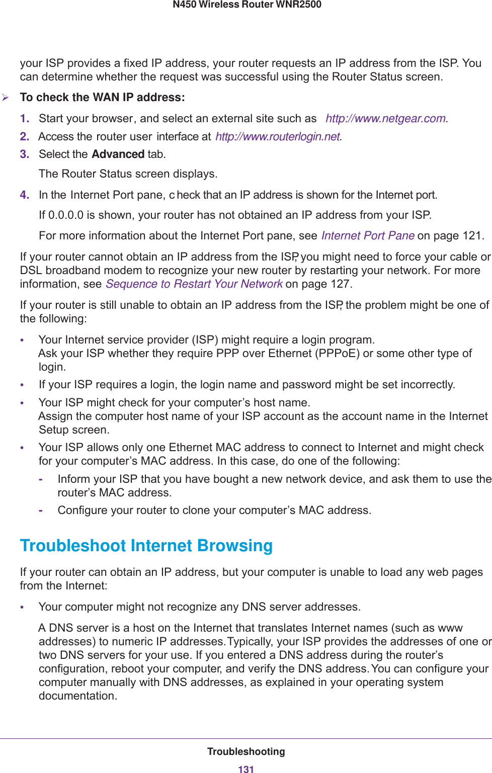 Troubleshooting131 N450 Wireless Router WNR2500your ISP provides a fixed IP address, your router requests an IP address from the ISP. You can determine whether the request was successful using the Router Status screen.To check the WAN IP address: 1. Start your browser, and select an external site such as  http://www.netgear.com.2. Access the router user  interface at  http://www.routerlogin.net.3. Select the Advanced tab.The Router Status screen displays.4. In the Internet Port pane, c heck that an IP address is shown for the Internet port.If 0.0.0.0 is shown, your router has not obtained an IP address from your ISP.For more information about the Internet Port pane, see Internet Port Pane on page  121.If your router cannot obtain an IP address from the ISP, you might need to force your cable or DSL broadband modem to recognize your new router by restarting your network. For more information, see Sequence to Restart Your Network on page  127.If your router is still unable to obtain an IP address from the ISP, the problem might be one of the following:•Your Internet service provider (ISP) might require a login program. Ask your ISP whether they require PPP over Ethernet (PPPoE) or some other type of login.•If your ISP requires a login, the login name and password might be set incorrectly.•Your ISP might check for your computer’s host name. Assign the computer host name of your ISP account as the account name in the Internet Setup screen.•Your ISP allows only one Ethernet MAC address to connect to Internet and might check for your computer’s MAC address. In this case, do one of the following:-Inform your ISP that you have bought a new network device, and ask them to use the router’s MAC address.-Configure your router to clone your computer’s MAC address.Troubleshoot Internet BrowsingIf your router can obtain an IP address, but your computer is unable to load any web pages from the Internet:•Your computer might not recognize any DNS server addresses. A DNS server is a host on the Internet that translates Internet names (such as www addresses) to numeric IP addresses. Typically, your ISP provides the addresses of one or two DNS servers for your use. If you entered a DNS address during the router’s configuration, reboot your computer, and verify the DNS address. You can configure your computer manually with DNS addresses, as explained in your operating system documentation.