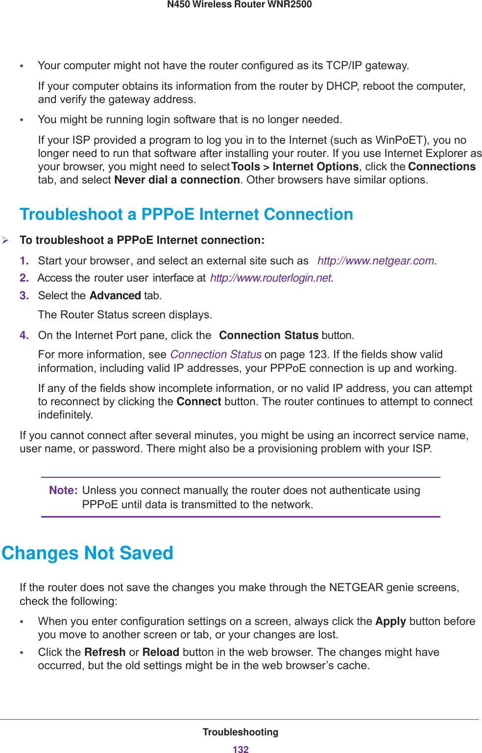 Troubleshooting132N450 Wireless Router WNR2500 •Your computer might not have the router configured as its TCP/IP gateway.If your computer obtains its information from the router by DHCP, reboot the computer, and verify the gateway address.•You might be running login software that is no longer needed.If your ISP provided a program to log you in to the Internet (such as WinPoET), you no longer need to run that software after installing your router. If you use Internet Explorer as your browser, you might need to select Tools &gt; Internet Options, click the Connections tab, and select Never dial a connection. Other browsers have similar options.Troubleshoot a PPPoE Internet ConnectionTo troubleshoot a PPPoE Internet connection:1. Start your browser, and select an external site such as  http://www.netgear.com.2. Access the router user  interface at  http://www.routerlogin.net.3. Select the Advanced tab.The Router Status screen displays.4. On the Internet Port pane, click the  Connection Status button.For more information, see Connection Status on page  123. If the fields show valid information, including valid IP addresses, your PPPoE connection is up and working.If any of the fields show incomplete information, or no valid IP address, you can attempt to reconnect by clicking the Connect button. The router continues to attempt to connect indefinitely.If you cannot connect after several minutes, you might be using an incorrect service name, user name, or password. There might also be a provisioning problem with your ISP.Note: Unless you connect manually, the router does not authenticate using PPPoE until data is transmitted to the network.Changes Not SavedIf the router does not save the changes you make through the NETGEAR genie screens, check the following:•When you enter configuration settings on a screen, always click the Apply button before you move to another screen or tab, or your changes are lost. •Click the Refresh or Reload button in the web browser. The changes might have occurred, but the old settings might be in the web browser’s cache.