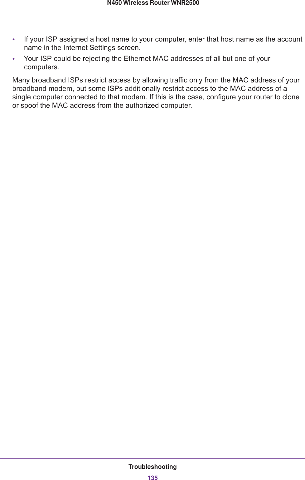 Troubleshooting135 N450 Wireless Router WNR2500•If your ISP assigned a host name to your computer, enter that host name as the account name in the Internet Settings screen.•Your ISP could be rejecting the Ethernet MAC addresses of all but one of your computers.Many broadband ISPs restrict access by allowing traffic only from the MAC address of your broadband modem, but some ISPs additionally restrict access to the MAC address of a single computer connected to that modem. If this is the case, configure your router to clone or spoof the MAC address from the authorized computer. 