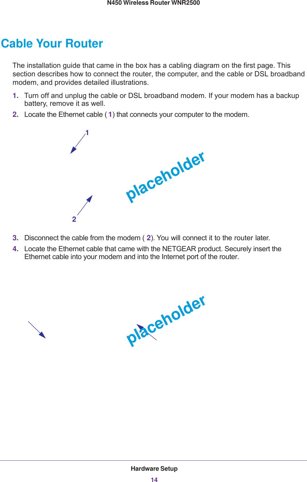 Hardware Setup14N450 Wireless Router WNR2500 Cable Your RouterThe installation guide that came in the box has a cabling diagram on the first page. This section describes how to connect the router, the computer, and the cable or DSL broadband modem, and provides detailed illustrations.1. Turn off and unplug the cable or DSL broadband modem. If your modem has a backup battery, remove it as well.2. Locate the Ethernet cable ( 1) that connects your computer to the modem.12placeholder3. Disconnect the cable from the modem ( 2). You will connect it to the router later.4. Locate the Ethernet cable that came with the NETGEAR product. Securely insert the Ethernet cable into your modem and into the Internet port of the router.placeholder