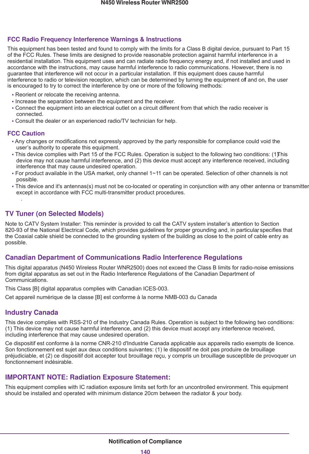 Notification of Compliance140N450 Wireless Router WNR2500FCC Radio Frequency Interference Warnings &amp; InstructionsThis equipment has been tested and found to comply with the limits for a Class B digital device, pursuant to Part 15 of the FCC Rules. These limits are designed to provide reasonable protection against harmful interference in a residential installation. This equipment uses and can radiate radio frequency energy and, if not installed and used in accordance with the instructions, may cause harmful interference to radio communications. However, there is no guarantee that interference will not occur in a particular installation. If this equipment does cause harmful interference to radio or television reception, which can be determined by turning the equipment off and on, the user is encouraged to try to correct the interference by one or more of the following methods:• Reorient or relocate the receiving antenna.• Increase the separation between the equipment and the receiver.• Connect the equipment into an electrical outlet on a circuit different from that which the radio receiver is connected.• Consult the dealer or an experienced radio/TV technician for help.FCC Caution• Any changes or modifications not expressly approved by the party responsible for compliance could void the user’s authority to operate this equipment. • This device complies with Part 15 of the FCC Rules. Operation is subject to the following two conditions: (1) This device may not cause harmful interference, and (2) this device must accept any interference received, including interference that may cause undesired operation. • For product available in the USA market, only channel 1~11 can be operated. Selection of other channels is not possible.• This device and it&apos;s antennas(s) must not be co-located or operating in conjunction with any other antenna or transmitter except in accordance with FCC multi-transmitter product procedures..TV Tuner (on Selected Models)Note to CATV System Installer: This reminder is provided to call the CATV system installer’s attention to Section 820-93 of the National Electrical Code, which provides guidelines for proper grounding and, in particular, specifies that the Coaxial cable shield be connected to the grounding system of the building as close to the point of cable entry as possible. Canadian Department of Communications Radio Interference RegulationsThis digital apparatus (N450 Wireless Router WNR2500) does not exceed the Class B limits for radio-noise emissions from digital apparatus as set out in the Radio Interference Regulations of the Canadian Department of Communications.This Class [B] digital apparatus complies with Canadian ICES-003.Cet appareil numérique de la classe [B] est conforme à la norme NMB-003 du CanadaIndustry CanadaThis device complies with RSS-210 of the Industry Canada Rules. Operation is subject to the following two conditions: (1) This device may not cause harmful interference, and (2) this device must accept any interference received, including interference that may cause undesired operation.Ce dispositif est conforme à la norme CNR-210 d&apos;Industrie Canada applicable aux appareils radio exempts de licence. Son fonctionnement est sujet aux deux conditions suivantes: (1) le dispositif ne doit pas produire de brouillage préjudiciable, et (2) ce dispositif doit accepter tout brouillage reçu, y compris un brouillage susceptible de provoquer un fonctionnement indésirable.IMPORTANT NOTE: Radiation Exposure Statement:This equipment complies with IC radiation exposure limits set forth for an uncontrolled environment. This equipment should be installed and operated with minimum distance 20cm between the radiator &amp; your body.