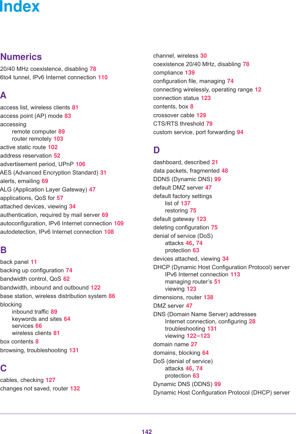 142IndexNumerics20/40 MHz coexistence, disabling 786to4 tunnel, IPv6 Internet connection 110Aaccess list, wireless clients 81access point (AP) mode 83accessingremote computer 89router remotely 103active static route 102address reservation 52advertisement period, UPnP 106AES (Advanced Encryption Standard) 31alerts, emailing 69ALG (Application Layer Gateway) 47applications, QoS for 57attached devices, viewing 34authentication, required by mail server 69autoconfiguration, IPv6 Internet connection 109autodetection, IPv6 Internet connection 108Bback panel 11backing up configuration 74bandwidth control, QoS 62bandwidth, inbound and outbound 122base station, wireless distribution system 86blockinginbound traffic 89keywords and sites 64services 66wireless clients 81box contents 8browsing, troubleshooting 131Ccables, checking 127changes not saved, router 132channel, wireless 30coexistence 20/40 MHz, disabling 78compliance 139configuration file, managing 74connecting wirelessly, operating range 12connection status 123contents, box 8crossover cable 129CTS/RTS threshold 79custom service, port forwarding 94Ddashboard, described 21data packets, fragmented 48DDNS (Dynamic DNS) 99default DMZ server 47default factory settingslist of 137restoring 75default gateway 123deleting configuration 75denial of service (DoS)attacks 46, 74protection 63devices attached, viewing 34DHCP (Dynamic Host Configuration Protocol) serverIPv6 Internet connection 113managing router’s 51viewing 123dimensions, router 138DMZ server 47DNS (Domain Name Server) addressesInternet connection, configuring 28troubleshooting 131viewing 122–123domain name 27domains, blocking 64DoS (denial of service)attacks 46, 74protection 63Dynamic DNS (DDNS) 99Dynamic Host Configuration Protocol (DHCP) server