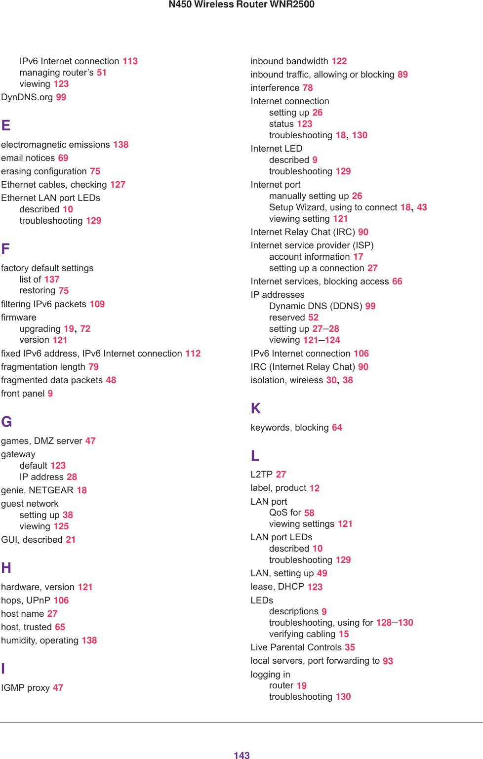 143N450 Wireless Router WNR2500IPv6 Internet connection 113managing router’s 51viewing 123DynDNS.org 99Eelectromagnetic emissions 138email notices 69erasing configuration 75Ethernet cables, checking 127Ethernet LAN port LEDsdescribed 10troubleshooting 129Ffactory default settingslist of 137restoring 75filtering IPv6 packets 109firmwareupgrading 19, 72version 121fixed IPv6 address, IPv6 Internet connection 112fragmentation length 79fragmented data packets 48front panel 9Ggames, DMZ server 47gatewaydefault 123IP address 28genie, NETGEAR 18guest networksetting up 38viewing 125GUI, described 21Hhardware, version 121hops, UPnP 106host name 27host, trusted 65humidity, operating 138IIGMP proxy 47inbound bandwidth 122inbound traffic, allowing or blocking 89interference 78Internet connectionsetting up 26status 123troubleshooting 18, 130Internet LEDdescribed 9troubleshooting 129Internet portmanually setting up 26Setup Wizard, using to connect 18, 43viewing setting 121Internet Relay Chat (IRC) 90Internet service provider (ISP)account information 17setting up a connection 27Internet services, blocking access 66IP addressesDynamic DNS (DDNS) 99reserved 52setting up 27–28viewing 121–124IPv6 Internet connection 106IRC (Internet Relay Chat) 90isolation, wireless 30, 38Kkeywords, blocking 64LL2TP 27label, product 12LAN portQoS for 58viewing settings 121LAN port LEDsdescribed 10troubleshooting 129LAN, setting up 49lease, DHCP 123LEDsdescriptions 9troubleshooting, using for 128–130verifying cabling 15Live Parental Controls 35local servers, port forwarding to 93logging inrouter 19troubleshooting 130