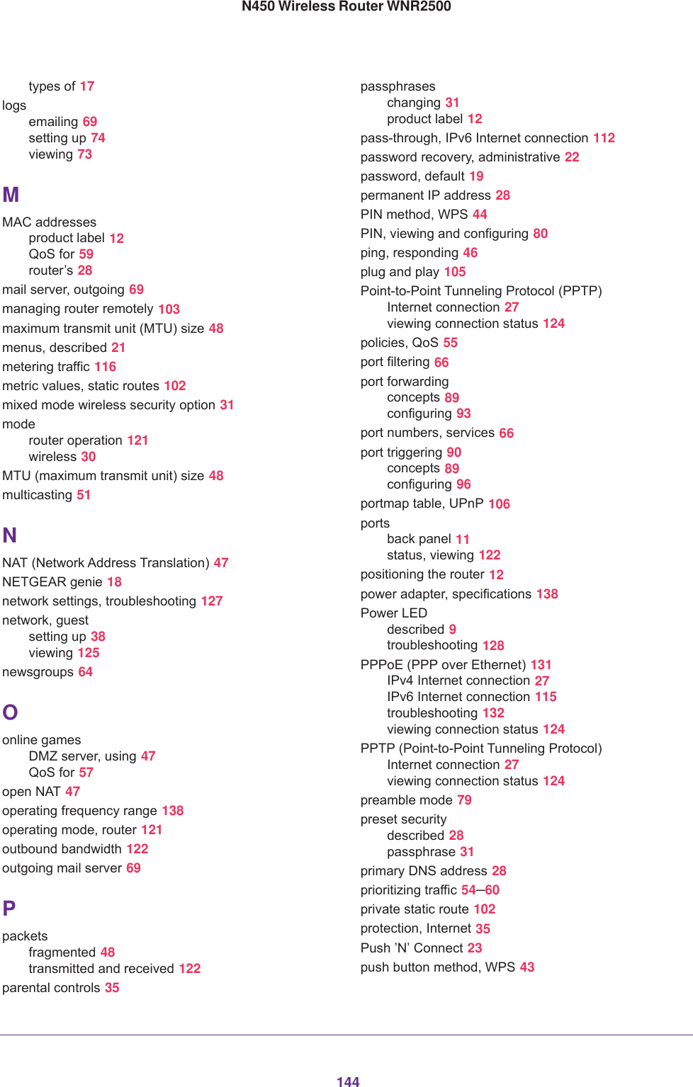 144N450 Wireless Router WNR2500types of 17logsemailing 69setting up 74viewing 73MMAC addressesproduct label 12QoS for 59router’s 28mail server, outgoing 69managing router remotely 103maximum transmit unit (MTU) size 48menus, described 21metering traffic 116metric values, static routes 102mixed mode wireless security option 31moderouter operation 121wireless 30MTU (maximum transmit unit) size 48multicasting 51NNAT (Network Address Translation) 47NETGEAR genie 18network settings, troubleshooting 127network, guestsetting up 38viewing 125newsgroups 64Oonline gamesDMZ server, using 47QoS for 57open NAT 47operating frequency range 138operating mode, router 121outbound bandwidth 122outgoing mail server 69Ppacketsfragmented 48transmitted and received 122parental controls 35passphraseschanging 31product label 12pass-through, IPv6 Internet connection 112password recovery, administrative 22password, default 19permanent IP address 28PIN method, WPS 44PIN, viewing and configuring 80ping, responding 46plug and play 105Point-to-Point Tunneling Protocol (PPTP)Internet connection 27viewing connection status 124policies, QoS 55port filtering 66port forwardingconcepts 89configuring 93port numbers, services 66port triggering 90concepts 89configuring 96portmap table, UPnP 106portsback panel 11status, viewing 122positioning the router 12power adapter, specifications 138Power LEDdescribed 9troubleshooting 128PPPoE (PPP over Ethernet) 131IPv4 Internet connection 27IPv6 Internet connection 115troubleshooting 132viewing connection status 124PPTP (Point-to-Point Tunneling Protocol)Internet connection 27viewing connection status 124preamble mode 79preset securitydescribed 28passphrase 31primary DNS address 28prioritizing traffic 54–60private static route 102protection, Internet 35Push ’N’ Connect 23push button method, WPS 43