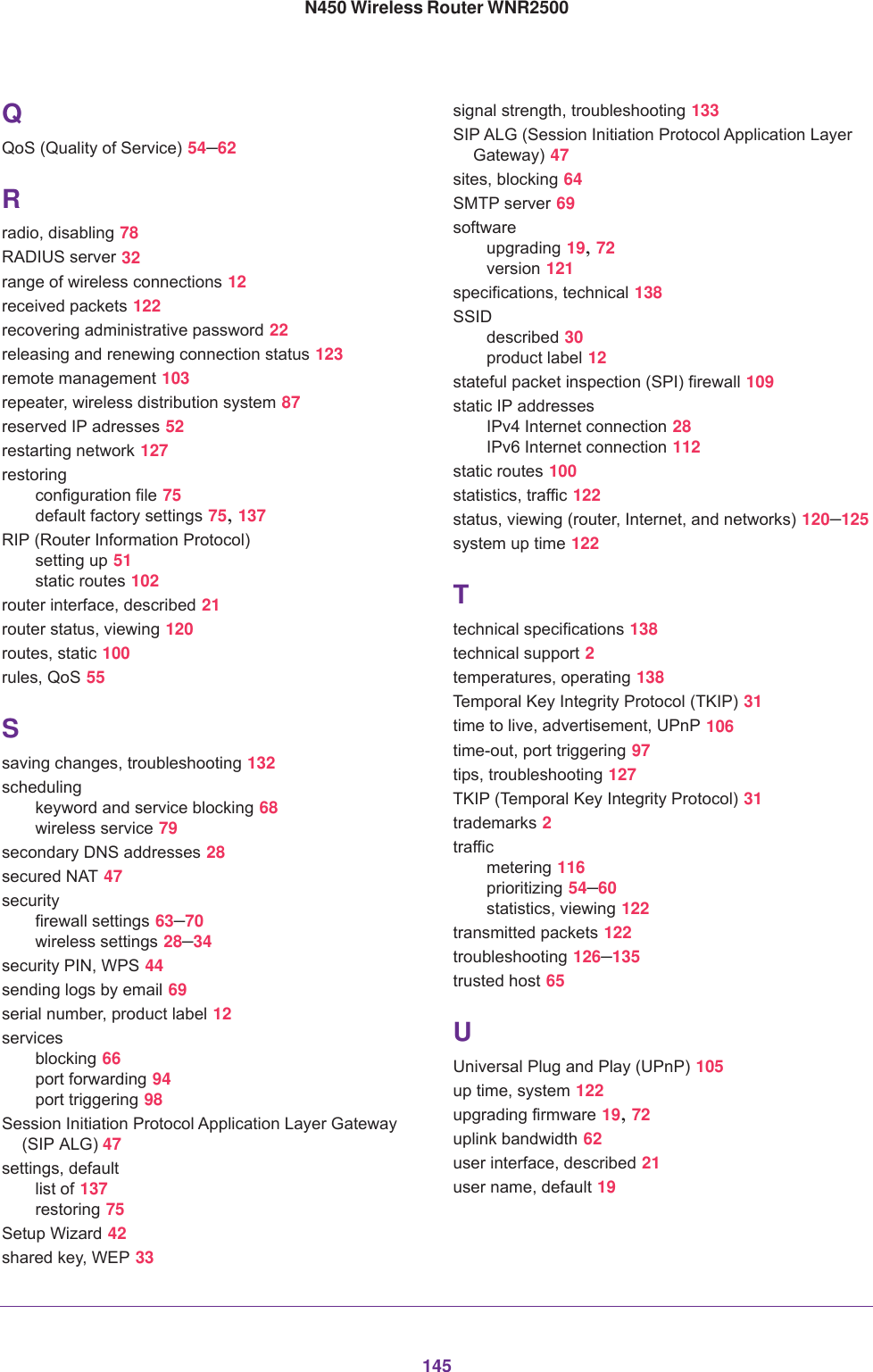 145N450 Wireless Router WNR2500QQoS (Quality of Service) 54–62Rradio, disabling 78RADIUS server 32range of wireless connections 12received packets 122recovering administrative password 22releasing and renewing connection status 123remote management 103repeater, wireless distribution system 87reserved IP adresses 52restarting network 127restoringconfiguration file 75default factory settings 75, 137RIP (Router Information Protocol)setting up 51static routes 102router interface, described 21router status, viewing 120routes, static 100rules, QoS 55Ssaving changes, troubleshooting 132schedulingkeyword and service blocking 68wireless service 79secondary DNS addresses 28secured NAT 47securityfirewall settings 63–70wireless settings 28–34security PIN, WPS 44sending logs by email 69serial number, product label 12servicesblocking 66port forwarding 94port triggering 98Session Initiation Protocol Application Layer Gateway (SIP ALG) 47settings, defaultlist of 137restoring 75Setup Wizard 42shared key, WEP 33signal strength, troubleshooting 133SIP ALG (Session Initiation Protocol Application Layer Gateway) 47sites, blocking 64SMTP server 69softwareupgrading 19, 72version 121specifications, technical 138SSIDdescribed 30product label 12stateful packet inspection (SPI) firewall 109static IP addressesIPv4 Internet connection 28IPv6 Internet connection 112static routes 100statistics, traffic 122status, viewing (router, Internet, and networks) 120–125system up time 122Ttechnical specifications 138technical support 2temperatures, operating 138Temporal Key Integrity Protocol (TKIP) 31time to live, advertisement, UPnP 106time-out, port triggering 97tips, troubleshooting 127TKIP (Temporal Key Integrity Protocol) 31trademarks 2trafficmetering 116prioritizing 54–60statistics, viewing 122transmitted packets 122troubleshooting 126–135trusted host 65UUniversal Plug and Play (UPnP) 105up time, system 122upgrading firmware 19, 72uplink bandwidth 62user interface, described 21user name, default 19