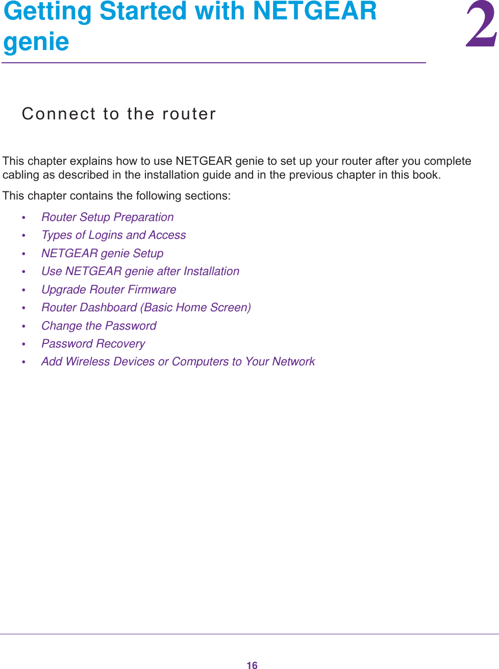 1622.   Getting Started with NETGEAR genieConnect to the routerThis chapter explains how to use NETGEAR genie to set up your router after you complete cabling as described in the installation guide and in the previous chapter in this book.This chapter contains the following sections:•Router Setup Preparation •Types of Logins and Access •NETGEAR genie Setup •Use NETGEAR genie after Installation •Upgrade Router Firmware •Router Dashboard (Basic Home Screen) •Change the Password •Password Recovery •Add Wireless Devices or Computers to Your Network 