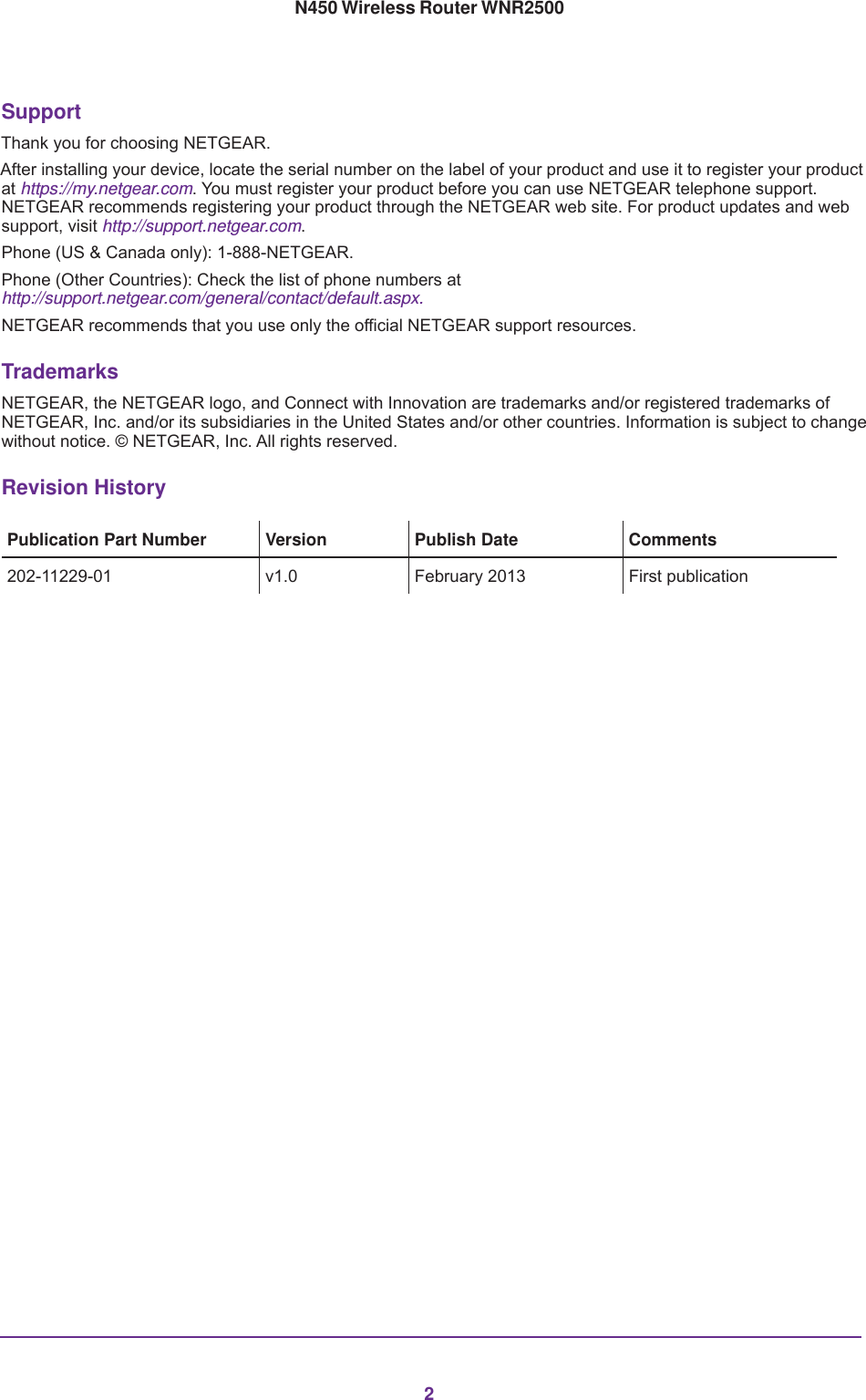 2N450 Wireless Router WNR2500 SupportThank you for choosing NETGEAR. After installing your device, locate the serial number on the label of your product and use it to register your product at https://my.netgear.com. You must register your product before you can use NETGEAR telephone support. NETGEAR recommends registering your product through the NETGEAR web site. For product updates and web support, visit http://support.netgear.com.Phone (US &amp; Canada only): 1-888-NETGEAR.Phone (Other Countries): Check the list of phone numbers at http://support.netgear.com/general/contact/default.aspx.NETGEAR recommends that you use only the official NETGEAR support resources.TrademarksNETGEAR, the NETGEAR logo, and Connect with Innovation are trademarks and/or registered trademarks of NETGEAR, Inc. and/or its subsidiaries in the United States and/or other countries. Information is subject to change without notice. © NETGEAR, Inc. All rights reserved.Revision HistoryPublication Part Number Version  Publish Date Comments202-11229-01 v1.0 February 2013 First publication