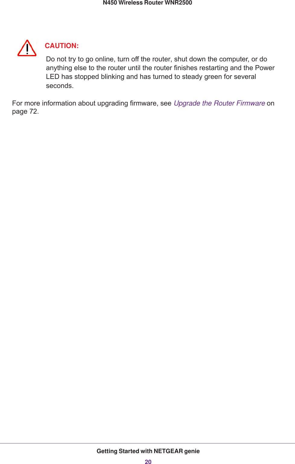 Getting Started with NETGEAR genie20N450 Wireless Router WNR2500 CAUTION:Do not try to go online, turn off the router, shut down the computer, or do anything else to the router until the router finishes restarting and the Power LED has stopped blinking and has turned to steady green for several seconds.For more information about upgrading firmware, see Upgrade the Router Firmware on page  72.
