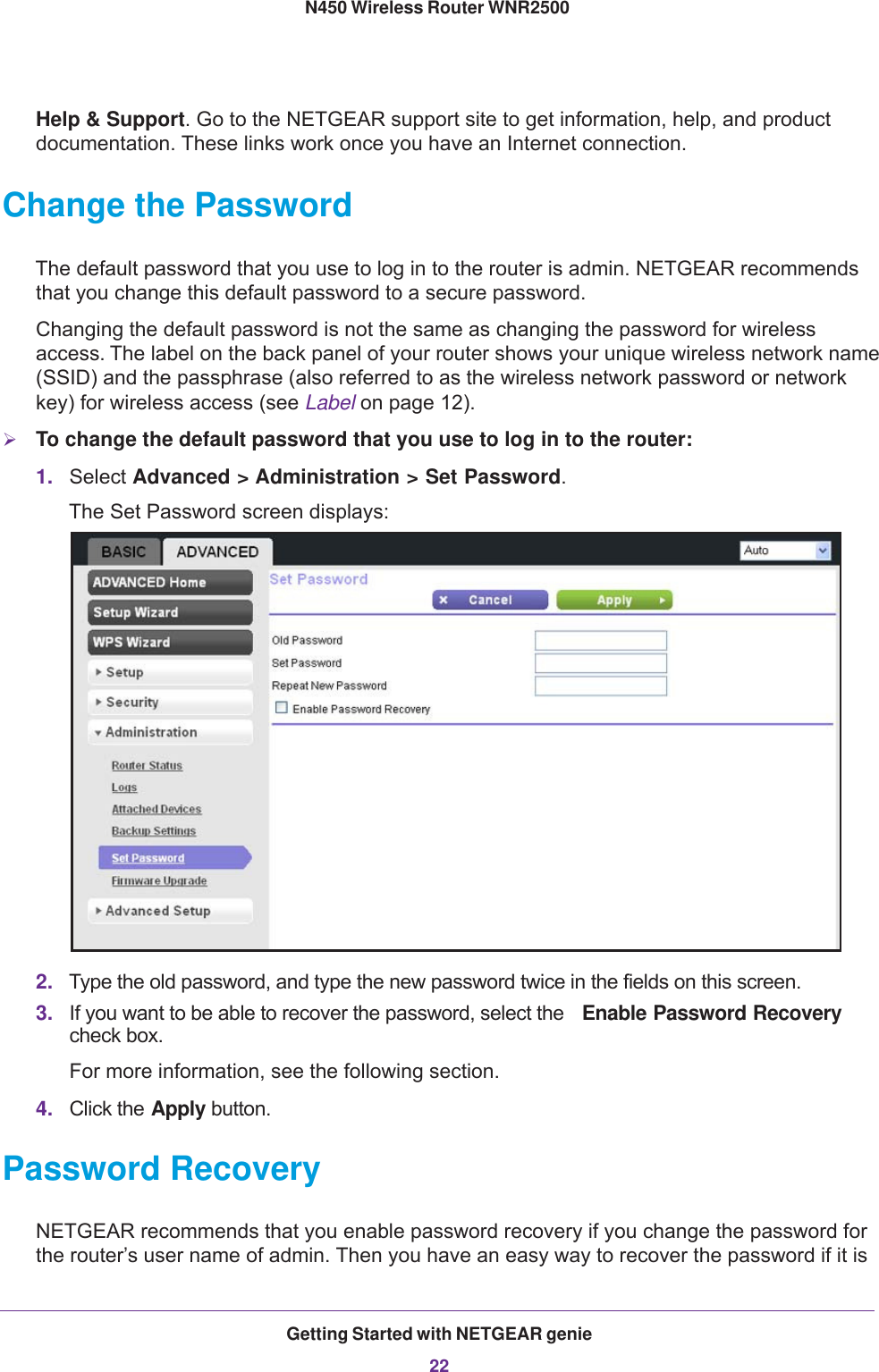 Getting Started with NETGEAR genie22N450 Wireless Router WNR2500 Help &amp; Support. Go to the NETGEAR support site to get information, help, and product documentation. These links work once you have an Internet connection.Change the PasswordThe default password that you use to log in to the router is admin. NETGEAR recommends that you change this default password to a secure password.Changing the default password is not the same as changing the password for wireless access. The label on the back panel of your router shows your unique wireless network name (SSID) and the passphrase (also referred to as the wireless network password or network key) for wireless access (see Label on page  12).To change the default password that you use to log in to the router:1. Select Advanced &gt; Administration &gt; Set Password. The Set Password screen displays:2. Type the old password, and type the new password twice in the fields on this screen.3. If you want to be able to recover the password, select the  Enable Password Recovery check box. For more information, see the following section.4. Click the Apply button.Password RecoveryNETGEAR recommends that you enable password recovery if you change the password for the router’s user name of admin. Then you have an easy way to recover the password if it is 